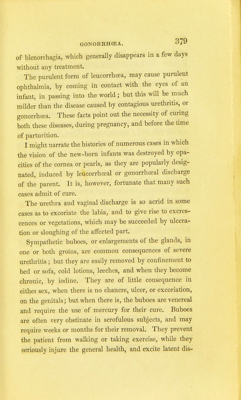 of Menorrhagia, which generally disappears in a few days without any treatment. The purulent form of leucorrhoea, may cause purulent ophthalmia, by coming in contact with the eyes of an infant, in passing into the world; but this will be much milder than the disease caused by contagious urethritis, or gonorrhoea. These facts point out the necessity of curing both these diseases, during pregnancy, and before the time of parturition. I might narrate the histories of numerous cases in which the vision of the new-born infants was destroyed by opa- cities of the cornea or pearls, as they are popularly desig- nated, induced by leucorrhoeal or gonorrhceal discharge of the parent. It is, however, fortunate that many such cases admit of cure. The urethra and vaginal discharge is so acrid in some cases as to excoriate the labia, and to give rise to excres- cences or vegetations, which may be succeeded by ulcera- tion or sloughing of the affected part. Sympathetic buboes, or enlargements of the glands, in one or both groins, are common consequences of severe urethritis ; but they are easily removed by confinement to bed or sofa, cold lotions, leeches, and when they become chronic, by iodine. They are of httle consequence in either sex, when there is no chancre, ulcer, or excoriation, on the genitals; but when there is, the buboes are venereal and require the use of mercmy for their cure. Buboes are often very obstinate in scrofulous subjects, and may require weeks or months for their removal. They prevent the patient from walking or taking exercise, while they seriously injure the general health, and excite latent dis-