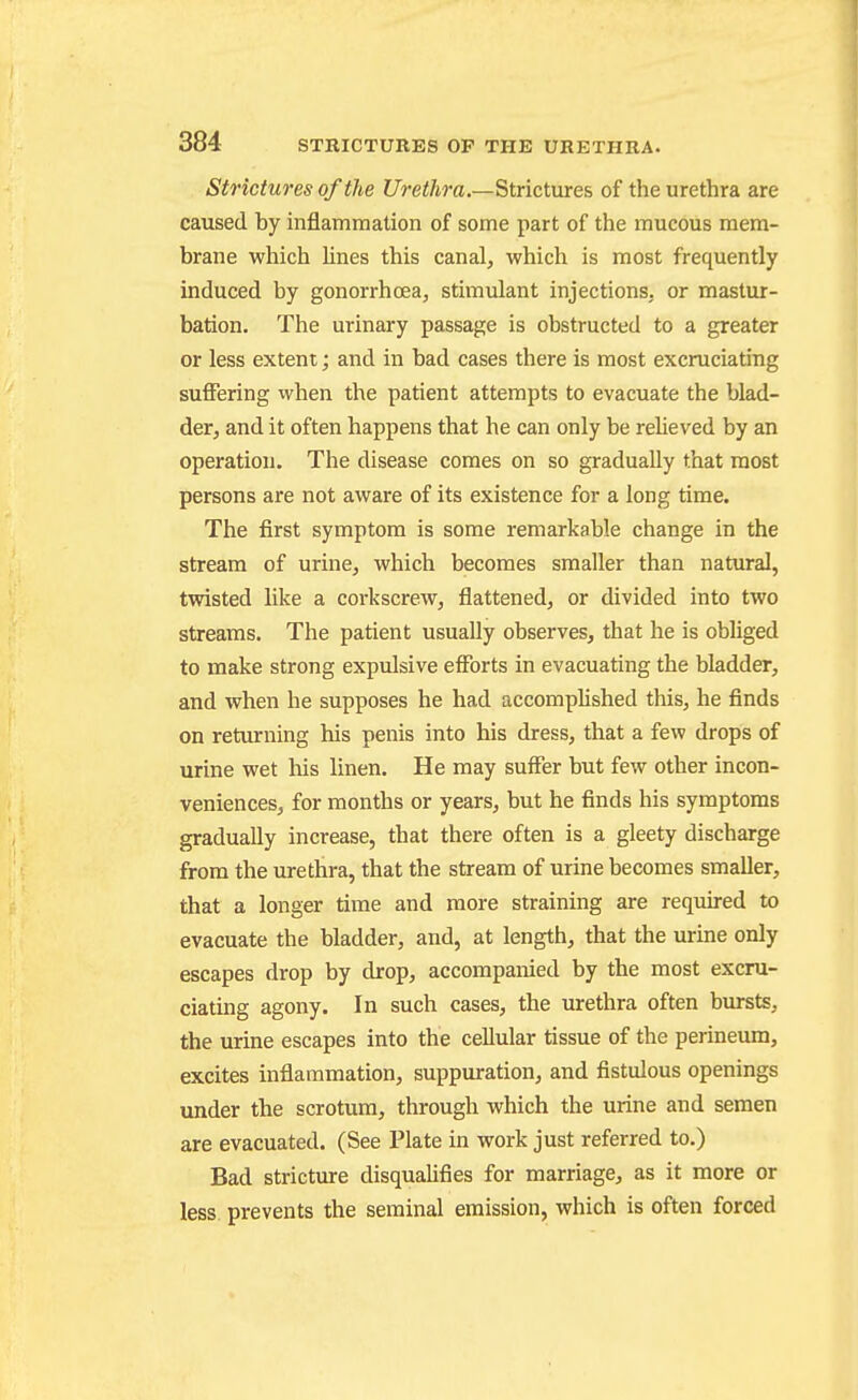 Strictures of the f/reiAra.—Strictures of the urethra are caused by inflammation of some part of the mucous mem- brane which lines this canal, which is most frequently induced by gonorrhoea, stimulant injections, or mastur- bation. The urinary passage is obstructed to a greater or less extent; and in bad cases there is most excruciating suffering ivhen the patient attempts to evacuate the blad- der, and it often happens that he can only be reUeved by an operation. The disease comes on so gradually that most persons are not aware of its existence for a long time. The first symptom is some remarkable change in the stream of urine, which becomes smaller than natural, twisted like a corkscrew, flattened, or divided into two streams. The patient usually observes, that he is obliged to make strong expulsive efforts in evacuating the bladder, and when he supposes he had accomplished this, he finds on returning his penis into his dress, that a few drops of urine wet his linen. He may suffer but few other incon- veniences, for months or years, but he finds his symptoms gradually increase, that there often is a gleety discharge from the urethra, that the stream of urine becomes smaller, that a longer time and more straining are requu-ed to evacuate the bladder, and, at length, that the urine only escapes drop by drop, accompanied by the most excru- ciating agony. In such cases, the urethra often bursts, the urine escapes into the cellular tissue of the perineum, excites inflammation, suppuration, and fistulous openings under the scrotum, through which the urine and semen are evacuated. (See Plate in work just referred to.) Bad stricture disqualifies for marriage, as it more or less prevents the seminal emission, which is often forced