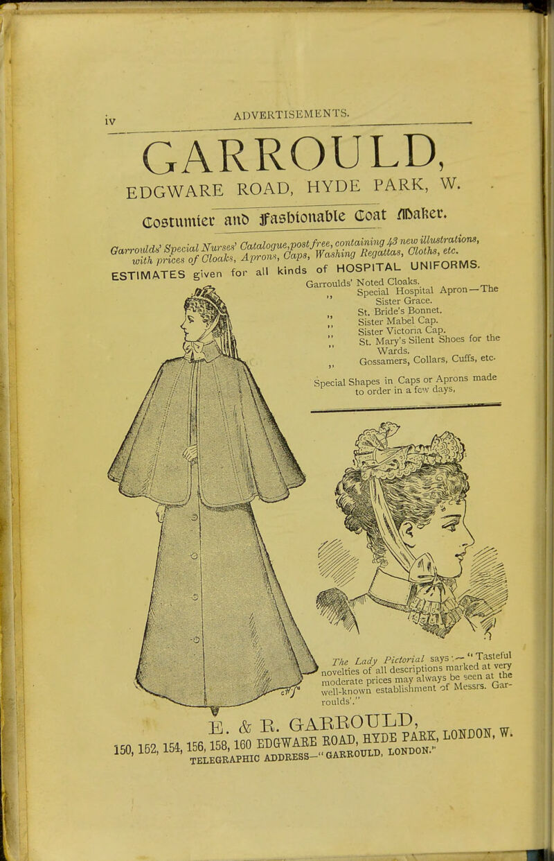 GARROULD, EDGWARE ROAD. HYDE PARK, W. Costum^e^an^^aS^onS^^^ Rafter. ESTIMATES civen for all kinds of HObKliAU tO 1 IIVIM t.^ 5 Cloaks. Garroulds' Noted Cloaks. Special Hospital Apron—The  Sister Grace. St. Bride's Bonnet. ',' Sister Mabel Cap. '' Sister Victoria Cap. St Mary's Silent Shoes for the Wards. Gossamers, Collars, Cuffs, etc Special Shapes in Caps or Aprons made to order in a fcv days. The Lady Pictorial says  Tasteful ao2 tierof-'all descriptions niarkcd at very moderate prices may always be seen at the Sknown establishment of Messrs. Gar- roiilds',