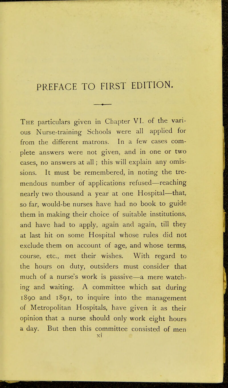 PREFACE TO FIRST EDITION. The particulars given in Chapter VI. of the vari- ous Nurse-training Schools were all applied for from the different matrons. In a few cases com- plete answers were not given, and in one or two cases, no answers at all ; this will explain any omis- sions. It must be remembered, in noting the tre- mendous number of applications refused—reaching nearly two thousand a year at one Hospital—that, so far, would-be nurses have had no book to guide them in making their choice of suitable institutions, and have had to apply, again and again, till they at last hit on some Hospital whose rules did not exclude them on account of age, and whose terms, course, etc., met their wishes. With regard to the hours on duty, outsiders must consider that much of a nurse's work is passive—a mere watch- ing and waiting. A committee which sat during 1890 and 1891, to inquire into the management of Metropolitan Hospitals, have given it as their opinion that a nurse should only work eight hours a day. But then this committee consisted of men xi