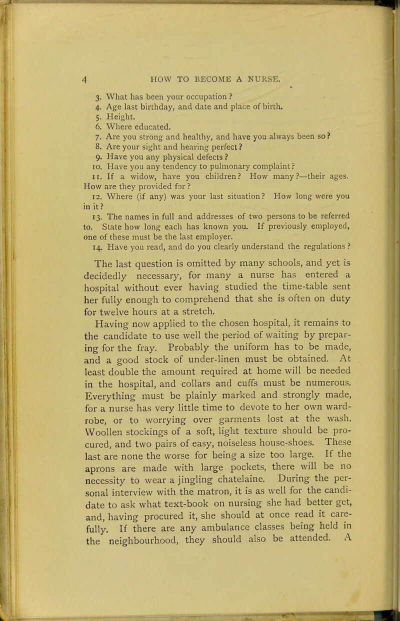 * 3. What has been your occupation ? 4. Age last birthday, and date and place of birth. 5. Height. 6. Where educated. 7. Are you strong and healthy, and have you always been so ? 8. Are your sight and hearing perfect ? 9. Have you any physical defects ? 10. Have you any tendency to pulmonary complaint? 11. If a widow, have you children? How many?—their ages. How are they provided for ? 12. Where (if any) was your last situation? How long were you in it ? 13. The names in full and addresses of two persons to be referred to. State how long each has known you. If previously employed, one of these must be the last employer. 14. Have you read, and do you clearly understand the regulations ? The last question is omitted by many schools, and yet is decidedly necessary, for many a nurse has entered a hospital without ever having studied the time-table sent her fully enough to comprehend that she is often on duty for twelve hours at a stretch. Having now applied to the chosen hospital, it remains to the candidate to use well the period of waiting by prepar- ing for the fray. Probably the uniform has to be made, and a good stock of under-linen must be obtained. At least double the amount required at home will be needed in the hospital, and collars and cuffs must be numerous. Everything must be plainly marked and strongly made, for a nurse has very little time to devote to her own ward- robe, or to worrying over garments lost at the wash. Woollen stockings of a soft, light texture should be pro- cured, and two pairs of easy, noiseless house-shoes. These last are none the worse for being a size too large. If the aprons are made with large pockets, there will be no necessity to wear a jingling chatelaine. During the per- sonal interview with the matron, it is as well for the candi- date to ask what text-book on nursing she had better get, and, having procured it, she should at once read it care- fully. If there are any ambulance classes being held in the neighbourhood, they should also be attended. A