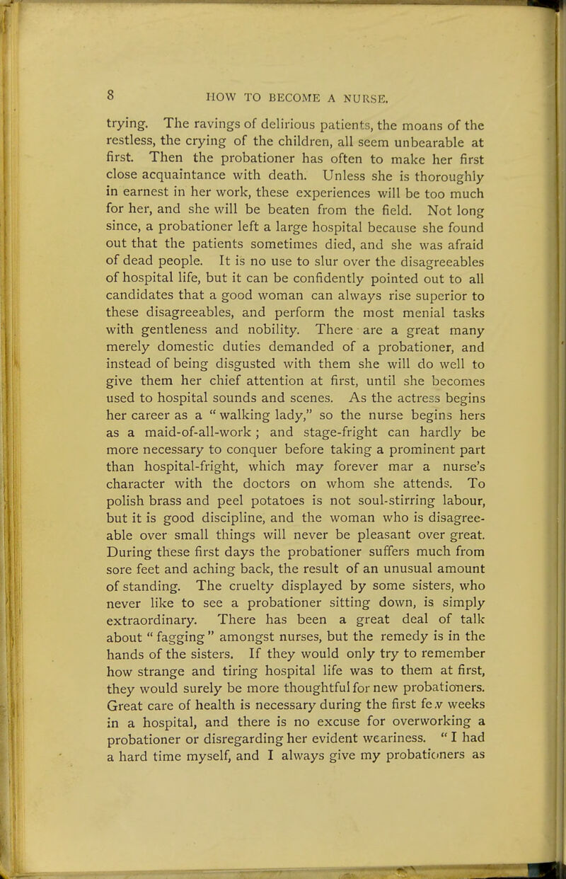 trying. The ravings of delirious patients, the moans of the restless, the crying of the children, all seem unbearable at first. Then the probationer has often to make her first close acquaintance with death. Unless she is thoroughly in earnest in her work, these experiences will be too much for her, and she will be beaten from the field. Not long since, a probationer left a large hospital because she found out that the patients sometimes died, and she was afraid of dead people. It is no use to slur over the disagreeables of hospital life, but it can be confidently pointed out to all candidates that a good woman can always rise superior to these disagreeables, and perform the most menial tasks with gentleness and nobility. There are a great many merely domestic duties demanded of a probationer, and instead of being disgusted with them she will do well to give them her chief attention at first, until she becomes used to hospital sounds and scenes. As the actress begins her career as a  walking lady, so the nurse begins hers as a maid-of-all-work; and stage-fright can hardly be more necessary to conquer before taking a prominent part than hospital-fright, which may forever mar a nurse's character with the doctors on whom she attends. To polish brass and peel potatoes is not soul-stirring labour, but it is good discipline, and the woman who is disagree- able over small things will never be pleasant over great. During these first days the probationer suffers much from sore feet and aching back, the result of an unusual amount of standing. The cruelty displayed by some sisters, who never like to see a probationer sitting down, is simply extraordinary. There has been a great deal of talk about  fagging  amongst nurses, but the remedy is in the hands of the sisters. If they would only try to remember how strange and tiring hospital life was to them at first, they would surely be more thoughtful for new probationers. Great care of health is necessary during the first fe -v weeks in a hospital, and there is no excuse for overworking a probationer or disregarding her evident weariness.  I had a hard time myself, and I always give my probationers as