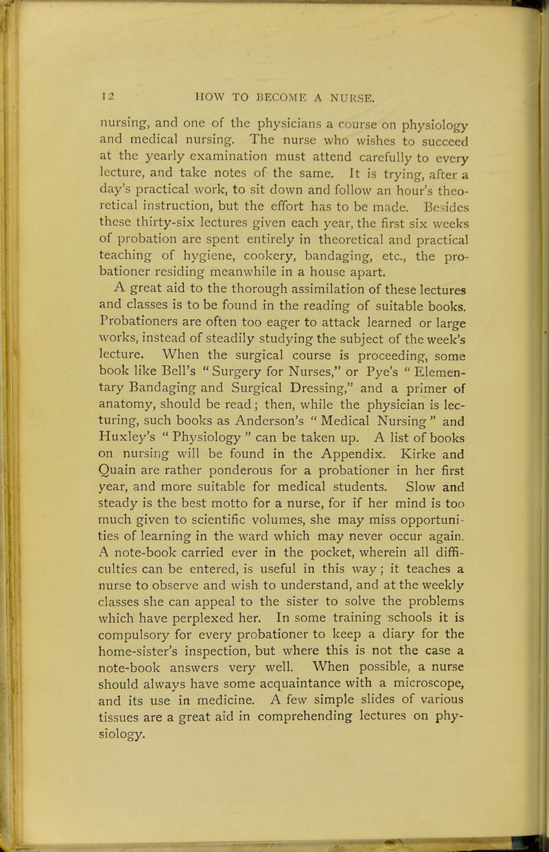 nursing, and one of the physicians a course on physiology and medical nursing. The nurse who wishes to succeed at the yearly examination must attend carefully to every lecture, and take notes of the same. It is trying, after a day's practical work, to sit down and follow an hour's theo- retical instruction, but the effort has to be made. Besides these thirty-six lectures given each year, the first six weeks of probation are spent entirely in theoretical and practical teaching of hygiene, cookery, bandaging, etc., the pro- bationer residing meanwhile in a house apart. A great aid to the thorough assimilation of these lectures and classes is to be found in the reading of suitable books. Probationers are often too eager to attack learned or large works, instead of steadily studying the subject of the week's lecture. When the surgical course is proceeding, some book like Bell's  Surgery for Nurses, or Pye's  Elemen- tary Bandaging and Surgical Dressing, and a primer of anatomy, should be read; then, while the physician is lec- turing, such books as Anderson's  Medical Nursing  and Huxley's  Physiology  can be taken up. A list of books on nursing will be found in the Appendix. Kirke and Quain are rather ponderous for a probationer in her first year, and more suitable for medical students. Slow and steady is the best motto for a nurse, for if her mind is too much given to scientific volumes, she may miss opportuni- ties of learning in the ward which may never occur again. A note-book carried ever in the pocket, wherein all dififi- culties can be entered, is useful in this way; it teaches a nurse to observe and wish to understand, and at the weekly classes she can appeal to the sister to solve the problems which have perplexed her. In some training schools it is compulsory for every probationer to keep a diary for the home-sister's inspection, but where this is not the case a note-book answers very well. When possible, a nurse should always have some acquaintance with a microscope, and its use in medicine. A few simple slides of various tissues are a great aid in comprehending lectures on phy- siology.