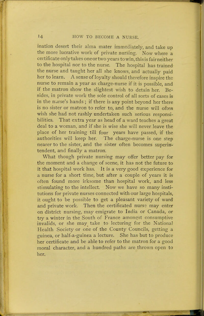 ination desert their alma mater immediately, and take up the more lucrative work of private nursing. Now where a certificate only takes oneor two years to win, this is fair neither to the hospital nor to the nurse. The hospital has trained the nurse and taught her all she knows, and actually paid her to learn. A sense of loyalty should therefore inspire the nurse to remain a year as charge-nurse if it is possible, and if the matron show the slightest wish to detain her. Be- sides, in private work the sole control of all sorts of cases is in the nurse's hands ; if there is any point beyond her there is no sister or matron to refer to, and the nurse will often wish she had not rashly undertaken such serious responsi- bilities. That extra year as head of a ward teaches a great deal to a woman, and if she is wise she will never leave the place of her training till four years have passed, if the authorities will keep her. The charge-nurse is one step nearer to the sister, and the sister often becomes superin- tendent, and finally a matron. What though private nursing may offer better pay for the moment and a change of scene, it has not the future to it that hospital work has. It is a very good experience for a nurse for a short time, but after a couple of years it is often found more irksome than hospital work, and less stimulating to the intellect. Now we have so many insti- tutions for private nurses connected with our large hospitals, it ought to be possible to get a pleasant variety of ward and private work. Then the certificated nurse may enter on district nursing, may emigrate to India or Canada, or try a winter in the South of France amons^st consumptive invalids, or she may^ take to lecturing for the National Health Society or one of the County Councils, getting a guinea, or half-a-guinea a lecture. She has but to produce her certificate and be able to refer to the matron for a good moral character, and a hundred paths are thrown open to her.