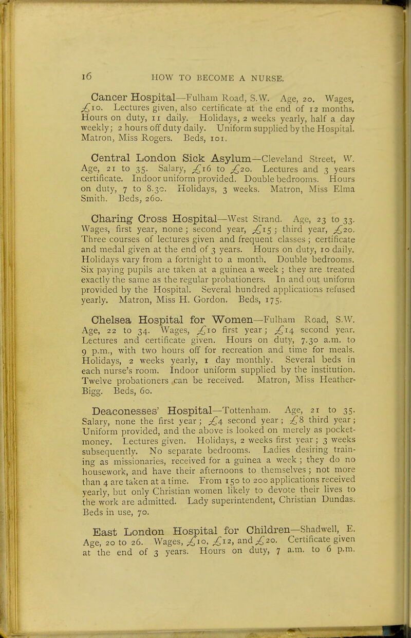 Cancer Hospital—Fulham Road, S.W. Age, 20. Wages, j^io. Lectures given, also certificate at the end of 12 months, flours on duty, 11 daily. Holidays, 2 weeks yearly, half a day weekly; 2 hours off duty daily. Uniform supplied by the Hospital. Matron, Miss Rogers. Beds, loi. Central London Sick Asylum—Cleveland Street, w. Age, 21 to 35. Salary, ^16 to /^2o. Lectures and 3 years certificate. Indoor uniform provided. Double bedrooms. Hours on duty, 7 to 8.3c. Holidays, 3 weeks. Matron, Miss Elma Smith. BedSj 260. Charing Cross Hospital—West Strand. Age, 23 to 33. Wages, first year, none; second year, ;^i5 ; third year, ;^2o. Three courses of lectures given and frequent classes ; certificate and medal given at the end of 3 years. Hours on duty, 10 daily. Holidays vary from a fortnight to a month. Double bedrooms. Six paying pupils are taken at a guinea a week ; they are treated exactly the same as the regular probationers. In and out uniform provided by the Hospital. Several hundred applications refused yearly. Matron, Miss H. Gordon. Beds, 175. Chelsea Hospital for Women—Fulham Road, S.W. Age, 22 to 34. Wages, ^10 first year; ;£i4 second year. Lectures and certificate given. Hours on duty, 7.30 a.m. to 9 p.m., with two hours off for recreation and time for meals. Holidays, 2 weeks yearly, i day monthly. Several beds in each nurse's room. Indoor uniform supplied by the institution. Twelve probationers can be received. Matron, Miss Heather- Bigg. Beds, 60. Deaconesses' Hospital—Tottenham. Age, 21 to 35. Salary, none the first year; second year ; 8 third year; Uniform provided, and the above is looked on merely as pocket- money. Lectures given. Holidays, 2 weeks first year ; 3 weeks subsequently. No separate bedrooms. Ladies desiring train- ing as missionaries, received for a guinea a week ; they do no housework, and have their afternoons to themselves; not more than 4 are taken at a time. From 150 to 200 applications received yearly, but only Christian women likely to devote their lives to the work are admitted. Lady superintendent, Christian Dundas. Beds in use, 70. East London Hospital for Children—Shadwell, E. Age, 20 to 26. Wages, ;^jo, £12, and £20. Certificate given at the end of 3 years. Hours on duty, 7 a.m. to 6 p.m.