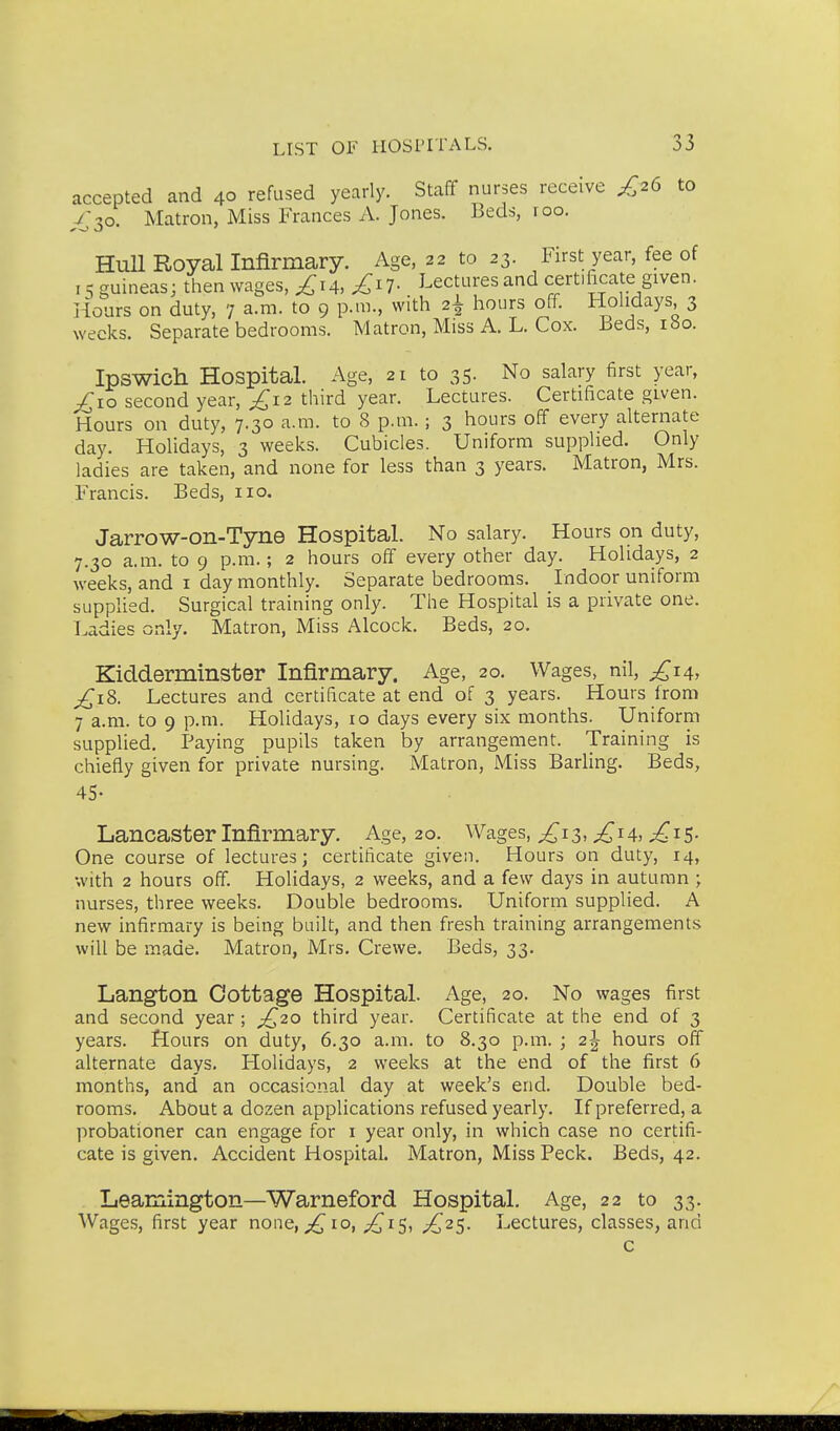 accepted and 40 refused yearly. Staff nurses receive £2^ to ^30. Matron, Miss Frances A. Jones. Beds, roo. Hull Royal Infirmary. Age, 22 to 23. First year, fee of 15 guineas; then wages, £xA, £iV Lectures and certificate given. Hoars on duty, 7 a.m. to 9 p.m., with 2^ hours off. Hohdays, 3 weeks. Separate bedrooms. Matron, Miss A. L. Cox. Beds, 180. Ipswich Hospital. Age, 21 to 35. No salary first year, £xo second year, £12 third year. Lectures. Certificate given. Hours on duty, 7.30 a.m. to 8 p.m.; 3 hours off every alternate day. Holidays, 3 weeks. Cubicles. Uniform supplied. Only ladies are taken, and none for less than 3 years. Matron, Mrs. Francis. Beds, no. Jarrow-on-Tyne Hospital. No salary. Hours on duty, 7.30 a.m. to 9 p.m.; 2 hours off every other day. Holidays, 2 weeks, and i day monthly. Separate bedrooms. Indoor uniform supplied. Surgical training only. The Hospital is a private one. Ladies only. Matron, Miss Alcock. Beds, 20. Kidderminster Infirmary. Age, 20. Wages, nil, £14, £i2,. Lectures and certificate at end of 3 years. Hours from 7 a.m. to 9 p.m. Holidays, 10 days every six months. Uniform supplied. Paying pupils taken by arrangement. Training is chiefly given for private nursing. Matron, Miss Barling. Beds, 45- Lancaster Infirmary. Age, 20. Wages, £iz^ £iA, £t-S- One course of lectures; certificate given. Hours on duty, 14, with 2 hours off. Holidays, 2 weeks, and a few days in autumn ; nurses, three weeks. Double bedrooms. Uniform supplied. A new infirmary is being built, and then fresh training arrangements will be made. Matron, Mrs, Crewe. Beds, 33. Langton Cottage Hospital. Age, 20. No wages first and second year ; ;^20 third year. Certificate at the end of 3 years. Hours on duty, 6.30 a.m. to 8.30 p.m. ; 2^ hours off alternate days. Holidays, 2 weeks at the end of the first 6 months, and' an occasional day at week's end. Double bed- rooms. About a dozen applications refused yearly. If preferred, a probationer can engage for i year only, in which case no certifi- cate is given. Accident Hospital. Matron, Miss Peck. Beds, 42. Leamington—Warneford Hospital. Age, 22 to 33. Wages, first year none, ;^io, £1$^ £'2S- Lectures, classes, and c