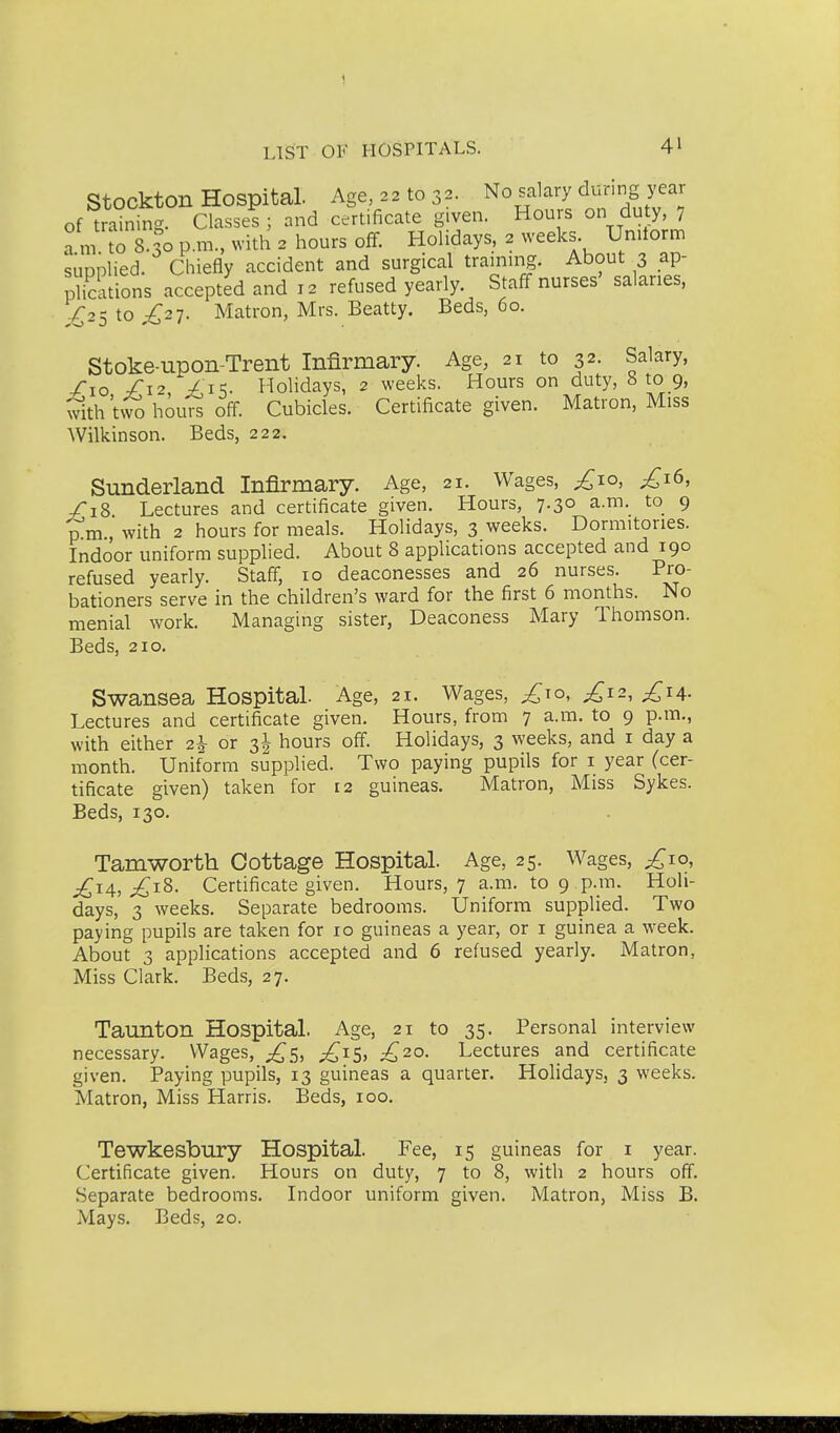 Stockton Hospital. Age, 22 to 32. No salary during year of training. Classed j and certificate given. Hours on duty, 7 a m rs.so p.m.. with 2 hours off. Holidays, 2 weeks Unitorm supplied. Chiefly accident and surgical trainuig. About 3 ap- Stions accepted and 12 refused yearly. Staff nurses' salaries, ,€25 to £2-]- Matron, Mrs. Beatty. Beds, 60. Stoke-upon-Trent Infirmary. Age, 21 to 32. Salary, Sxo /'12, -/ is- Holidays, 2 weeks. Hours on duty, 8 to 9, with twShou^ off. Cubicles. Certificate given. Matron, Miss Wilkinson. Beds, 222. Sunderland Infirmary. Age, 21. Wages, ^10, £\^, /iS Lectures and certificate given. Hours, 7.30 a.m. to 9 p m , with 2 hours for meals. Holidays, 3 weeks. Dormitories. Indoor uniform supplied. About 8 applications accepted and 190 refused yearly. Staff, 10 deaconesses and 26 nurses. Pro- bationers serve in the children's ward for the first 6 months. No menial work. Managing sister. Deaconess Mary Thomson. Beds, 210. Swansea Hospital. Age, 21. Wages, £\o, £12, £ia. Lectures and certificate given. Hours, from 7 a.m. to 9 p.m., with either 2h or 3I hours off. Holidays, 3 weeks, and i day a month. Uniform supplied. Two paying pupils for i year (cer- tificate given) taken for 12 guineas. Matron, Miss Sykes. Beds, 130. Tamworth Oottage Hospital. Age, 25. Wages, £10, £iA, £t.^- Certificate given. Hours, 7 a.m. to 9 p.m. Holi- days, 3 weeks. Separate bedrooms. Uniform supplied. Two paying pupils are taken for 10 guineas a year, or i guinea a week. About 3 applications accepted and 6 refused yearly. Matron, Miss Clark. Beds, 27. Taunton Hospital. Age, 21 to 35. Personal interview necessary. Wages, £c^, £1$, £20. Lectures and certificate given. Paying pupils, 13 guineas a quarter. Holidays, 3 weeks. Matron, Miss Harris. Beds, 100. Tewkesbury Hospital. Fee, 15 guineas for i year. Certificate given. Hours on duty, 7 to 8, with 2 hours off. Separate bedrooms. Indoor uniform given. Matron, Miss B. Mays. Beds, 20.