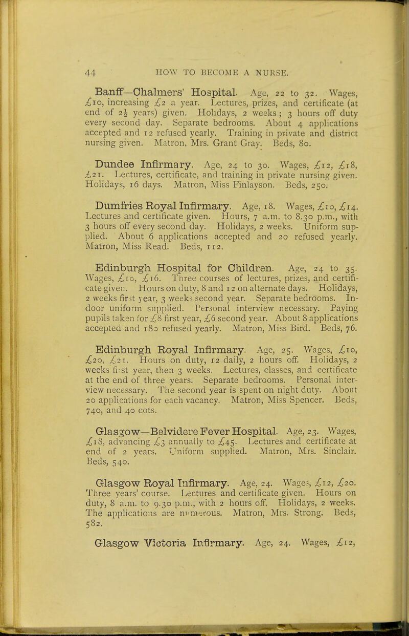 Banff—Ohalmers' Hospital. Age, 22 to 32. Wages, £10, increasing £2 a year. Lectures, prizes, and certificate (at end of 2J- years) given. Holidays, 2 weeks; 3 hours off duty every second day. Separate bedrooms. About 4 applications accepted and 12 refused yearly. Training in private and district nursing given. Matron, Mrs. Grant Gray. Beds, 80. Dundee Infirmary. Age, 24 to 30. Wages, £12, £iS, £21. Lectures, certificate, and training in private nursing given. Holidays, 16 days. Matron, Miss Finlayson. Beds, 250. Dumfries Royal Infirmary. Age, 18. Wages, £10, £14. Lectures and certificate given. Hours, 7 a.m. to 8.30 p.m., with 3 hours off every second day. Holidays, 2 weeks. Uniform sup- ])Iied. About 6 applications accepted and 20 refused yearly. Matron, Miss Read. Beds, 112. Edinburgh Hospital for Children. Age, 24 to 35. Wages, £10, £16. Three courses of lectures, prizes, and certifi- cate given. Hours on duty, 8 and 12 on alternate days. Holidays, 2 weeks first year, 3 weeks second year. Separate bedrooms. In- door uniform supplied. Personal interview necessary. Paying pupils taken for £S first year, £6 second year. About 8 applications accepted and 183 refused yearly. Matron, Miss Bird. Beds, 76. Edinburgh Royal Infirmary. Age, 25. Wages, £10, £20, £21. Hours on duty, 12 daily, 2 hours off. Holidays, 2 weeks fi st year, then 3 weeks. Lectures, classes, and certificate at the end of three years. Separate bedrooms. Personal inter- view necessary. The second year is spent on night duty. About 20 applications for each vacancy. Matron, Miss Spencer. Beds, 740, and 40 cots. Glasgow—Belvidere Fever Hospital. Age, 23. Wages, £iS, advancing £2, annually to £4.^. Lectures and certificate at end of 2 years. L'^niform supplied. Matron, Mrs. Sinclair. Beds, 540. Glasgow Royal Infirmary. Age, 24. Wages £'^2, £20. Three years' course. Lectures and certificate given. Hours on duty, 8 a.m. to 9.30 p.m., with 2 hours off. Holidays, 2 weeks. The applications are mmTrrous. Matron, Mrs. Strong. Beds, 582. Glasgow Victoria Infirmary. Age, 24. Wages, ^12,