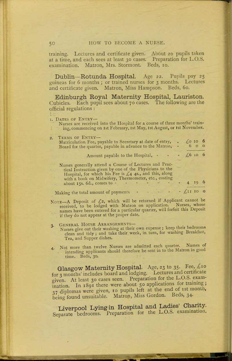 training. Lectures and certificate given. About 20 pupils taken at a time, and each sees at least 30 cases. Preparation for L.O.S. examination. Matron, Mrs. Stormont. Beds, 10. Dublin—Rotunda Hospital. Age 22. Pupils pay 25 guineas for 6 months ; or trained nurses for 3 months. Lectures and certificate given. Matron, Miss Hampson. Beds, 60. Edinburgh Royal Maternity Hospital, Lauriston. Cubicles. Each pupil sees about 70 cases. The following are the official regulations : f • ■ 1. Dates of Entry— ' Nurses are received into the Hospital for a course of three months' train- ing, comnaencing on ist February, ist May, 1st August, or ist November. 2. Terms of Entry— Matriculation Fee, payable to Secretary at date of entry, . ,^0 10 6 Board for the quarter, payable in advance to the Matron, - 600 Amount payable to the Hospital, - - - ;i^6 10 6 Nurses generally attend a Course of Lectures and Prac- tical Instruction given by one of the Physicians to the Hospital, for which his Fee is 4s,, and this, along with a book on Midwifery, Thermometer, etc., costing about 15s. 6d., comes to - - - •. '' ' - 4 19 6 Making the total amount of payments 10 o Note—A Deposit of £2, which will be returned if Applicant cannot be received, to be lodged with Matron on application. Nurses, whose names have been entered for a particular quarter, will forfeit this Deposit if they do not appear at the proper date. -i. General House Arrangements— , . , j Nurses give out their washing at their own expense ; keep their bedrooms clean and tidy; and take their week, in turn, for washmg Breakfast, Tea, and Supper dishes. A. Not more than twelve Nurses are admitted each quarter. Names of . intending applicants should therefore be sent in to the Matron in good time. Beds, 30. ; - Glasgow Maternity Hospital. Age, 23 to 35. Fee,^io for 3 months' includes board and lodging. Lectures and certificate given. At least 30 cases seen. Preparation for the L.O.S. exam- ination. In 1891 there were about 50 applications for traimng; ,7 diplomas were given, 10 pupils left at the end of ist month, being found unsuitable. Matron, Miss Gordon. Beds, 34. Liverpool Lying-in Hospital and Ladies' Charity. Separlte bedrooi^is. Preparation for the L.O.S. exammation.