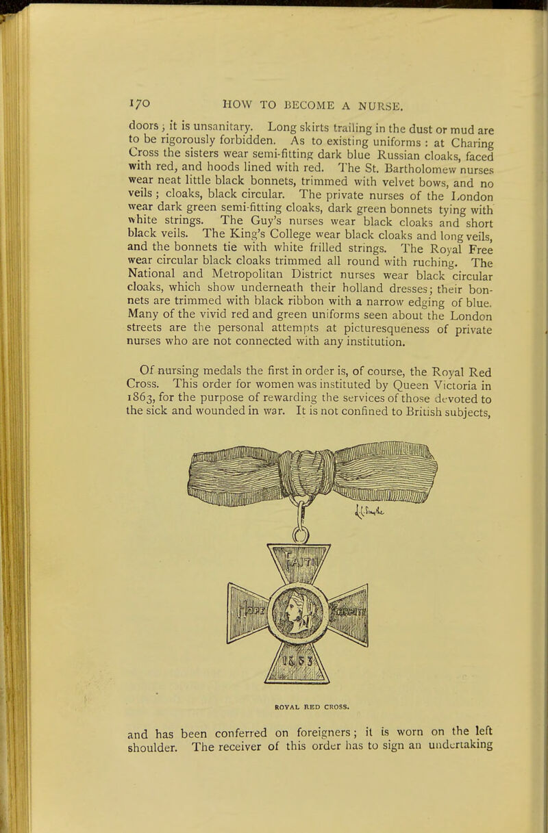 doors , it is unsanitary. Long skirts trailing in the dust or mud are to be rigorously forbidden. As to existing uniforms : at Charing Cross the sisters wear semi-fitting dark blue Russian cloaks, faced with red, and hoods lined with red. 'J'he St. Bartholomew nurses wear neat little black bonnets, trimmed with velvet bows, and no veils ; cloaks, black circular. The private nurses of the London wear dark green semi-fitting cloaks, dark green bonnets tying with white strings. The Guy's nurses wear black cloaks and short black veils. The King's College wear black cloaks and long veils, and the bonnets tie with white frilled strings. The Royal Free wear circular black cloaks trimmed all round with ruching. The National and Metropolitan District nurses wear black circular cloaks, which show underneath their hoUand dresses; their bon- nets are trimmed with black ribbon with a narrow edging of blue. iVIany of the vivid red and green uniforms seen about the London streets are the personal attempts at picturesqueness of private nurses who are not connected with any institution. Of nursing medals the first in order is, of course, the Royal Red Cross. This order for women was instituted by Queen Victoria in 1863, for the purpose of rewarding the services of those devoted to the sick and wounded in war. It is not confined to British subjects, and has been conferred on foreigners ; it is worn on the left shoulder. The receiver of this order has to sign an undertaking ROVAL IlED CROSS.