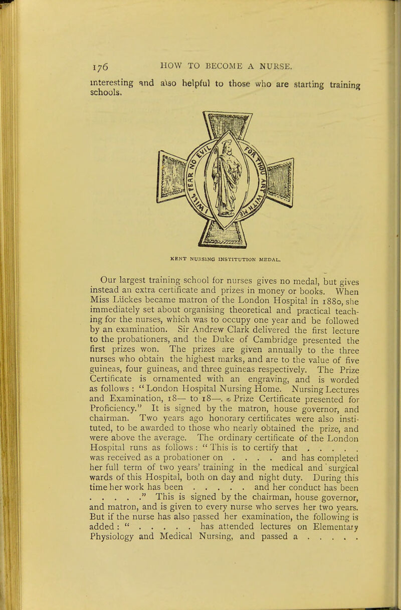 interesting and a\30 helpful to those who are starting training schools. KENT NUKSING INSTITUTION MEDAL. Our largest training school for nurses gives no medal, but gives instead an extra certificate and prizes in money or books. When Miss Llickes became matron of the London Hospital in 1880, she immediately set about organising theoretical and practical teach- ing for the nurses, which was to occupy one year and be followed by an examination. Sir Andrew Clark delivered the first lecture to the probationers, and the Duke of Cambridge presented the first prizes won. The prizes are given annually to the three nurses who obtain the highest marks, and are to the value of five guineas, four guineas, and three guineas respectively. The Prize Certificate is ornamented with an engraving, and is worded as follows :  London Hospital Nursing Home. Nursing Lectures and Examination, 18— to 18—. « Prize Certificate presented for Proficiency. It is signed by the matron, house governor, and chairman. Two years ago honorary certificates were also insti- tuted, to be awarded to those who nearly obtained the prize, and were above the average. The ordinary certificate of the London Hospital runs as follows :  This is to certify that ..... was received as a probationer on ... . and has completed her full term of two years' training in the medical and' surgical wards of this Hospital, both on day and night duty. During this time her work has been and her conduct has been  This is signed by the chairman, house governor, and matron, and is given to every nurse who serves her two years. But if the nurse has also passed her examination, the following is added :  has attended lectures on Elementary Physiology and Medical Nursing, and passed a