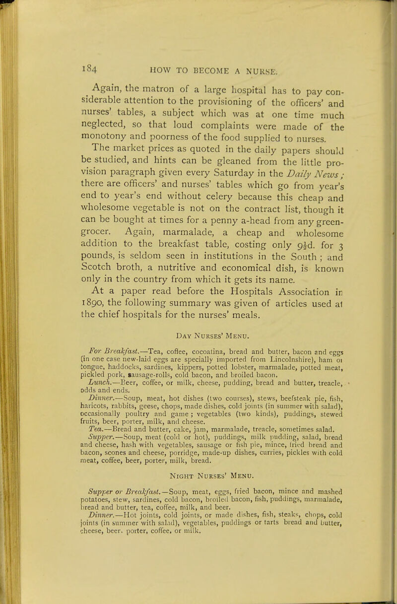 ^ Again, the matron of a large hospital has to pay con- siderable attention to the provisioning of the officers' and nurses' tables, a subject which was at one time much neglected, so that loud complaints were made of the monotony and poorness of the food supplied to nurses. The market prices as quoted in the daily papers should be studied, and hints can be gleaned from the little pro- vision paragraph given every Saturday in the Daily News ; there are officers' and nurses' tables which go from year's end to year's end without celery because this cheap and wholesome vegetable is not on the contract list, though it can be bought at times for a penny a-head from any green- grocer. Again, marmalade, a cheap and wholesome addition to the breakfast table, costing only p^d. for 3 pounds, is seldom seen in institutions in the South ; and Scotch broth, a nutritive and economical dish, is known only in the country from which it gets its name. At a paper read before the Hospitals Association in 1890, the following summary was given of articles used a1 the chief hospitals for the nurses' meals. Day Nurses' Menu. _ For Breakfast.—Tea, cofifee, cocoalina, bread and butter, bacon and eggs (in one case new-laid eggs are specially imported from Lincolnshire), ham oi tongue, haddocks, sardines, kippers, potted lobster, marmalade, potted meat, pickled pork, gausage-rolls, cold bacon, and broiled bacon. Lunch.—Beer, coffee, or milk, cheese, pudding, bread and butter, treacle, * odds and ends. Dinner.—Soup, meat, hot dishes (two courses), stews, beefsteak pie, fish, haricots, rabbits, geese, chops, made dishes, cold joints (in summer with salad), occasionally poultry and game ; vegetables (two kinds), puddings, stewed fruits, beer, porter, milk, and cheese. Tea.—Bread and butter, cake, jam, marmalade, treacle, sometimes salad. Supper.—Soup, meat (cold or hot), puddings, milk jnidding, salad, bread and cheese, hash with vegetables, sausage or fish pie, mince, Irit-d bread and bacon, scones and cheese, porridge, made-up dishes, curries, pickles with cold meat, coffee, beer, porter, milk, bread. Night Nurses' Menu. Supper or Brealcfast.—Soup, meat, eggs, fried bacon, mince and mashed potatoes, stew, sardines, cold bacon, broiled bacon, fish, puddings, marmalade, iiread and butter, tea, coffee, milk, and beer. Dinner,—Hot joints, cold joints, or made dishes, fish, steaks, chops, cold joints (in summer with sal.ad), vegetables, puddings or tarts bread and butter, cheese, beer, porter, coffee, or milk.