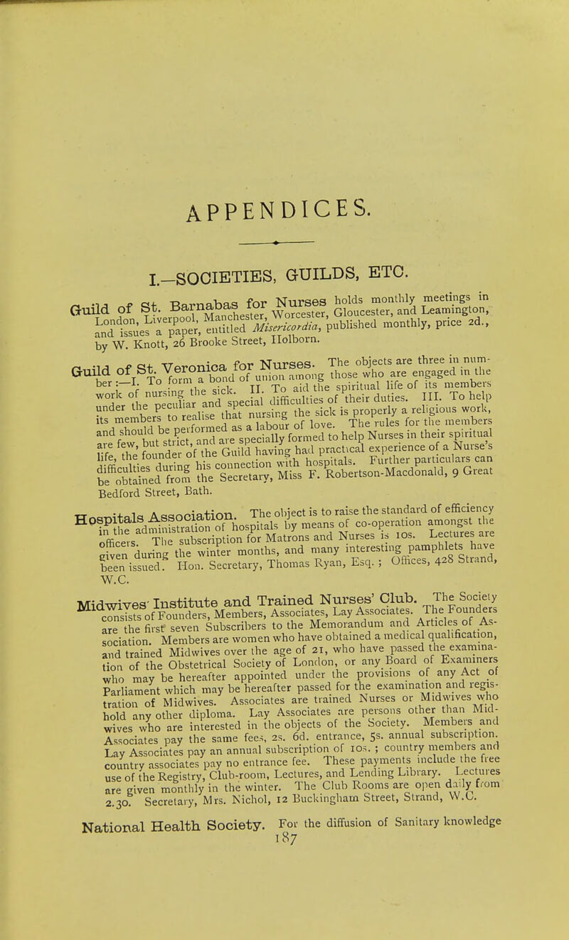 APPENDICES. I.-SOOIETIES, GUILDS, ETC. GuUd of St. Barnabas for Nur^^^^^^ ^rSe^r;^°p*.Se?S£.*., puU.h.d mc„.h,y. price .d.. by W. Knott, 26 Brooke Street, Ilolborn. ber :—I. To form a oona ui u s spiritual life of its members ^trl^pSafanT speed IffiaUtiesof^Vir duties. III. To help under ^^1^^^ P'^^'^',^^ ^^^t nursing the sick is properly a religious work, Its members to re^l'^e mat nur^ g ^ ^^^^ members Bedford Street, Bath. XT«ar^i+«lc, Association. The object is to raise the standard of efficiency ^^i? ?d;^nfsuSTh^ liy means of co-operation amongst tl officers The subscription for Matrons and Nurses is los. Lectures are eWen during the win?er months, and many interesting pamphlets have been issued Hon. Secretary, Thomas Ryan, Esq. ; Offices, 428 Strand, W.C. Miflwives- Institute and Trained Nurses' Club. The Society cSs of Found^rMembers, Associates, Lay Associates, /he Founders a?e the ffist seven Subscribers to the Memorandum and Articles of As- sociation. Members are women who have obtamed a medical qualification, and trained Midwives over the age of 21, who have passed the exarnma- Hon of the Obstetrical Society of London, or any Board of Examiners who may be hereafter appointed under the provisions of any Act of Parliament which may be hereafter passed for the examination and regis- fration of Midwives. Associates are trained Nurses or Midwives who hold any other diploma. Lay Associates are persons other than Mid- wives who are interested in the objects of the Society. Members and Associates pay the same fees, 2s. 6d. entrance, 5s. annual subscription Lay Associates pay an annual subscription of lOs. ; country members and country associates pay no entrance fee. These payments include the free use of the Registry, Club-room, Lectures, and Lending Library. Lectures are given monthly in the winter. The Club Rooms are oi^en daily from 2.30: Secretary, Mrs. Nichol, 12 Buckingham Street, Strand, W.C. National Health Society. For the diffusion of Sanitary knowledge