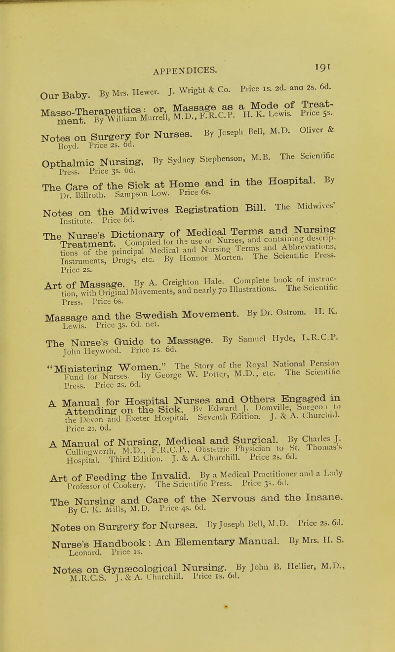 Our Baby. By M.s. Hewer. J. Wright & Co. Price is. ad. ana .s. 6d. Notes on Surgery for Nurses. By Joseph Bell. M.D. Oliver & Boyd. Price 2S. 6d. Opthalmic Nursing. By Sydney Stepher^son. M.B. The Scier^.ific Press. Price 3s. fad. The Care of the Sick at Home and in the Hospital. By Dr. Billroth. Sampson Low. Price bs. Notes on the Midwives Registration Bill. The Midwivcs' Institute. Price 6d. TVif. TJnrqe's Dictionary of Medical Terms and Nursing T^ment CoSpSor .he use o. Nurses, and contarmng descrip- S oPthe principal Medical and Nursing '^^^rms and Abbrcvrations, instrtm.ents, Drugs, etc. By Honnor Morten. The ScienUhc Less. Price 2S. Ar.f nf Ma<^saffe By A. Creighton Hale. Complete book of ins'ruc- ^*tion, S Orlnal Movements, Ind nearly 70 Illustrations. The Sc.entific Press. Price 6s. Massage and the Swedish Movement. By Dr. Ostrom. H. K. Lewis. Price 3s. 6d. net. The Nurse's Guide to Massage. By Samuel Hyde, L.R.C.P. John Heywood. Price is, 6d.  Mim-c?terinff Women. The Story of the Royal National Pension ^FmrTtoNUirsS. ByT^eorge W. Potter. M.D., etc. The Sc.ent.hc Press. Price 2s. 6d. A Manual for Hospital Nurses and Others Engaged in Attending on the Sick. Bv Edward J. Domville, buri^eo. t.. ^^e lS afd Exetlr Hospital. Seventh Edition. J. & A. Churdu.l. Price 23. 6d. A Manual of Nursing, Medical and Surgical. By Charles J. ^ C^^™r°ll I1.D., r.R.C.P., Obstaric Physician to St. Thomas's Hospital. Third Edition. J. & A. Churchill. Price 2s. 6d. Art of Feeding the Invalid. By a Medical Practitioner :ui<l a Lady Professor of Cookery. The Scientific Press. Price 3s. 6d. The Nursing and Care of the Nervotis and the Insane. By C. K. iVJills, M.D. Price 4s. 6d. Notes on Surgery for Nurses. By Joseph Bell, M. D. Price 2s. 6d. Nurse's Handbook : An Elementary Manual. By Mrs. H. S. Leonard. Price is. Notes on Gynecological Nursing. By John B. Hellier, M.D., M.R.C.S. J. & A. Churchill. Price is, 6d.