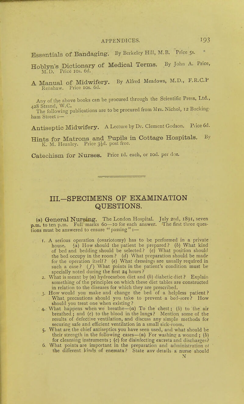 Essentials of Bandaging. By Berkeley Hill, M.B. Price 55. • Hoblyn's Dictionary of Medical Terms. By John A. Price, M. D. Price los. 6d. A Manual of Midwifery. By Alfred Meadows, M.D., F.R.C.P Renshaw. Price los. 6d. Any of the above books can be procured through the Scientific Press, Ltd., 4.28 Strand, W.C. , , ,t- i i t> i • The following publications are to be procured from Mrs. Nichol, 12 Bucking- ham Street:— Antiseptic Midwifery. A Lecture by Dr. Clement Godson. IMce 6d. Hints for Matrons and Pupils in Cottage Hospitals. By K. M. Heanley. Price s^d. post free. Catechism for Nurses. Price id. each, or lod. per doz. Ill—SPECIMENS OF EXAMINATION QUESTIONS. (a) General Nursing. The London Hospital. July 2nd, 1891, seven p.m. to ten p.m. Full marks 60—^10 for each answer. The first three ques- tions must be answered to ensure  passing  :— 1. A serious operation (ovariotomy) has to be performed in a private house. (a) How should the patient be prepared ? {b) What kind of bed and bedding should be selected ? (c) What position should the bed occupy in the room ? [d] What preparation should be made for the operation itself? (e) What dressings are usually required in such a case ? (/) What points in the patient's condition must be specially noted during the first 24 hours ? 2. What is meant by (a) hydrocarbon diet and (b) diabetic diet ? Explain something of the principles on which these diet tables are constructed in relation to the diseases for which they are prescribed. 3. How would you make and change the bed of a helpless patient ? . What precautions should you take to prevent a bed-sore? How should you treat one when existing ? 4. What happens when we breathe—(a) To the chest; (6) to the air breathed; and (c) to the blood in the lungs? Mention some of the results of defective ventilation, and discuss any simple methods for securing safe and efficient ventilation in a small sick-room. 5. What are the chief antiseptics you have seen used, and what should be their strength in the following cases—(a) For washing a wound ; (6) for cleansing instruments ; (c) for disinfecting excreta and discharges? 6. What points are important in the preparation and administration ol the different kinds of enemata? State anv details a nurse should N