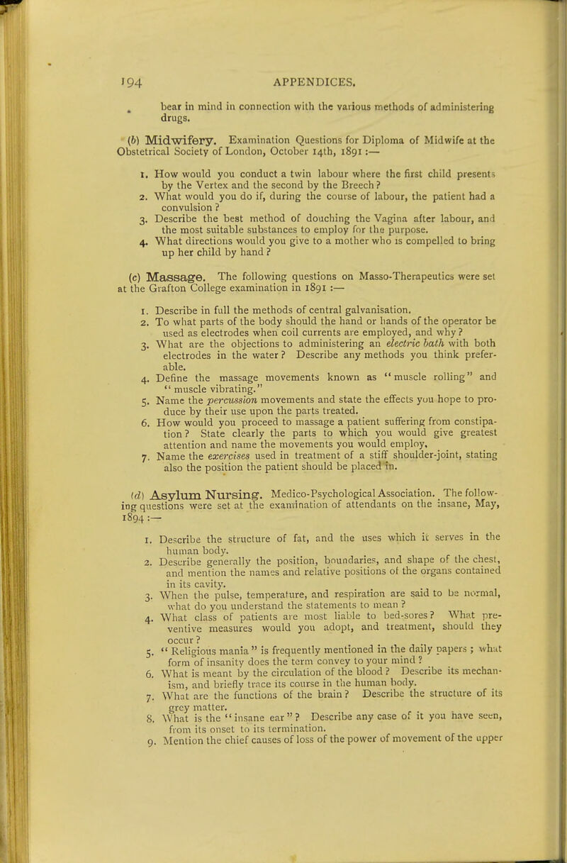 ^ bear in mind in connection with the various methods of administering drugs. (b) Midwifery. Examination Questions for Diploma of Midwife at the Obstetrical Society of London, October 14th, 1891:— 1. How would you conduct a twin labour where the first child presents by the Vertex and the second by the Breech ? 2. What would you do if, during the course of labour, the patient had a convulsion ? 3. Describe the best method of douching the Vagina after labour, and the most suitable substances to employ for the purpose. 4. What directions would you give to a mother who is compelled to bring up her child by hand ? (c) Massage. The following questions on Masso-Therapeutics were set at the Grafton College examination in 1891 :— 1. Describe in full the methods of central galvanisation. 2. To what parts of the body should the hand or hands of the operator be used as electrodes when coil currents are employed, and why ? 3. What are the objections to administering an electric bath with both electrodes in the water ? Describe any methods you think prefer- able. 4. Define the massage movements known as muscle rolling and  muscle vibrating. 5. Name the percussion movements and state the efifects you hope to pro- duce by their use upon the parts treated. 6. How would you proceed to massage a patient suffering from constipa- tion ? State clearly the parts to which you would give greatest attention and name the movements you would employ. 7. Name the exercises used in treatment of a stiff shoulder-joint, stating also the position the patient should be placed in. id) Asylum Nursing. Medico-Psychological Association. _ The follow- ing questions were set at the examination of attendants on the insane, May, 1894 :— 1. Describe the structure of fat, and the uses which it serves in the human body. 2. Describe generally the position, boundaries, and shape of the chest, and mention the names and relative positions of the organs contained in its cavity. 3. When the pulse, temperature, and respiration are said to be normal, what do you understand the statements to mean ? 4. What class of patients are most liable to bed-sores? What pre- ventive measures would you adopt, and treatment, should they occur ? 5.  Religious mania is frequently mentioned in the daily papers ; what form of insanity does the term convey to your mind ? 6. What is meant by the circulation of the blood ? Describe its mechan- ism, and briefly trace its course in the human body. 7. What are the functions of the brain ? Describe the structure of its grey matter. 8. What is the insane ear? Describe any case of it yoa have .seen, from its onset to its termination. 9. Mention the chief causes of loss of the power of movement of the upper