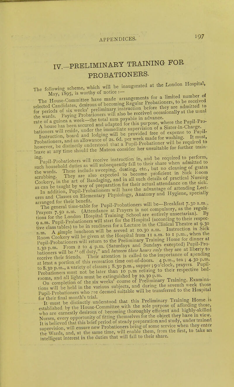 IV.-PRELIMINARY TRAINING FOR PROBATIONERS. The following scheme, which will be inaugurated at the London Hospital, May, 189S, is worthy of notice :— ,11 The House-Comarittee have made .-;-4Xtrotttni?^^ selected Candidates, desirous of becommg kegukr P^^^^ baUoners will reside, under the immed.ate supervision of ^ f ^^enL to p'upil- Instruction, board ^^^J^^^^lf ^^tpfr^^^^^^ It ml.st. Probationers, and an allowairce o. 2s oa per w . required to Tin tJe anTf fitidaSngrand in all such details of practical Nursing STctn b; twht by way oTpre^pafation for their actual attendance on the sick. iTaddiSn, Pupil-Probationers will have the advantage of attending Lect- ures and Cksses on Elementary Physiology, Anatomy and Hygiene, specially  TSfgeSrautSS Pupil-Probationers will be-Breakfast 7.30 a m Pravers^ 7 To a m. (Attendance^ at Prayers is not compulsory, as the regula. Frayers 7-5 aa v School are entirely unsectanan). By Tm % 'p 1 ProS^^^^^^^ sT^rTfor'the Hospital (according to their respec^ Hvedass tables) to be in readiness for a Lecture in the Clinical Theatie at 9.30 a iS A simp e luncheon will be served at 10.30 a.m. Instruction in S ck R^jm Cool eiy will be given at the Hospital from 11 a.m. to i p.m., when the PuniT-ProSers will return to the Preliminary Trainmg Home for dinner at .O D m From 2 to 4 p.m. (Saturdays and Sundays excepted) Pupil-PrQ- tXL^s'wiS be  off diy, and ielween these hours only they are at liberty to ecd?e thdr friends. Their attention is called to the importance of spending Tkast a poll on of this recreation time out-of-doors. 4p.™., tea ; 4.30 p.™. ?o s i P.m , a variety of classes ; 8.30 p.m., supper ; 9 o'clock, prayers Pupil- Probad^n^;' must not be later than 10 p.m retiring to the.r respective bed- rooms and all liffhts must be extinguished by 10.30 p.m. On completion of the six weeks' course of Preliminary Traimng. Lxamma- tions wiTbe held in the various subjects, and during the seventh week those Pupil-Probationers who nve deemed suitable will be transferred to the Hospital 'i*:;L?tXtcUy'understood that this Preliminary Training Home.is established by the House-Committee with the sole purpose of affording those tvWre earnestly desirous of becoming thoroughly efficient and ughly-skdled Nurse ! every opportunity of fitting themselves for the object they have in view it s he ieved that this brief period of steady preparation and study, under trained uicrvi ion, will ensure new Probationers being of some service when they enter 5he Wards and, at the same time, will enable them, from the first, to take an intelligent interest in the duties that will fall to their share.