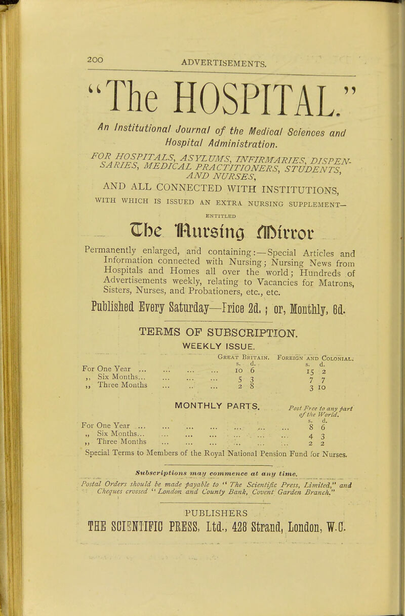 ADVERTISEMENTS. An Institutional Journal of the Medical Sciences and Hospital Administration. ^^^^^J-^/^J-^^f, f;S-FZra/5, INFIRMARIES, DISPEN- SARIES, MEDICAL PRACTITIONERS, STUDENTS AND NURSES, AND ALL CONNECTED WITH INSTITUTIONS, WITH WHICH IS ISSUED AN EXTRA NURSING SUPPLEMENT- ENTITLED Permanently enlarged, and containing:—Special Articles and Information connected with Nursing; Nursing News from Hospitals and Homes all over the world; Hundreds of Advertisements weekly, relating to Vacancies for Matrons, Sisters, Nurses, and Probationers, etc., etc. PuWislied Every Saturday—Price %L ; or, MontMy, 6d. TERMS OF SUBSCRIPTION. WEEKLY ISSUE. Great Britain. Foreign'and Colonial; s. d. s. d. For One Year ... ... ... ... lo 6 ,, Six Months... ... ... S ^ 7 7 „ Three Months ... 2 IS 2 7 7 3 10 MONTHLY PARTS. Post Free to any^ri of the World. For One Year ... ... ... ... ... ... g 5' „ Six Months... ... ... ... ... ... ... 4 3 Three Months ... ... ... ... ... ... 2 2 Special Terms to Members of the Royal National Pension Fund for Nurses, Subscriptions may commence at any time. Postal Orders should be made payable to  The Scientific Press, Lit?dted, and ■ '• Cheques crossed  London and County Bank, Covent Garden Branch. PUBLISHERS THE SCISNTIFIG PRESS, Ltd., 428 Strand, London, W.C