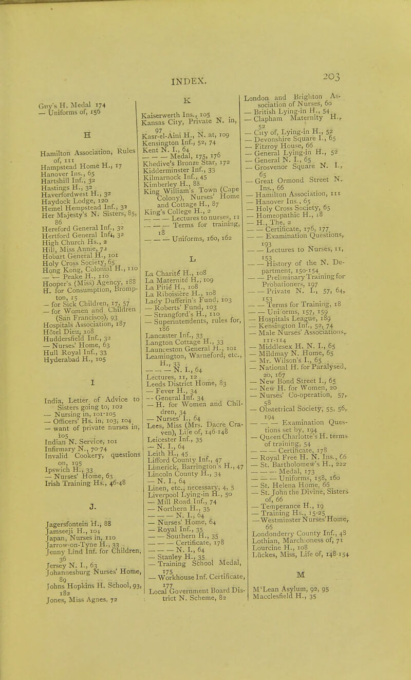 G<iys H. Medal 174 — Uniforms of, 156 Hamilton Association, Rules of, III Hampstead Home H., 17 Hanover Ins., 65 Hartshill Inf., 32 Hastings H., 32 Haverfordwest H., 32 Haydock Lodge, 120 Hemel Hempstead Inf., 32 Her Majesty's N. Sisters, 85, 86 Hereford General Inf., 32 Hertford General Infi, 32 High Church Hs., 2 Hill, Miss Annie, 7i Hobart General H., loi Holy Cross Society, 6s Hong Kong, Colonial H., 110 Peake H., no Hooper's (Miss) Agency, 188 H. for Consumption, Bromp- ton, 15 — for Sick Children, 17, 57 — for Women and Children (San Francisco), 93 Hospitals Association, 187 Hotel Dieu, 108 Hudderslield Inf., 32 — Nurses' Home, 63 Hull Royal Inf., 33 Hyderabad H., 105 India, Letter of Advice to Sisters going to, 102 — Nursing in, 101-105 — Officers' Hs. in, 103, 104 — want of private nurses in, ioS , ; Indian N. Ser\'ice, loi Infirmary N., 70-74 Invalid Cookery, questions on, 195 Ipswich H., 33 — Nurses' Home, 6;^ Irish Training Hs., 46-48 3. Jagersfontein H., 88 Jamseeji H., 104 Japan, Nurses in, 110 Jarrow-on-Tyne H., 33 Jenny Lind Inf. for Children, 36 Fersey N. I., 63 Johannesburg Nurses' Home, 89 Johns Hopkins H. School, 93, 182 Jones, Miss Agnes, 72 K Kaiserwerlh Ins., 103 . Kansas City, Private N. in, 97 Kasr-el-Aini H., N. at, 109 Kensington Inf., 52, 74 Kent N. I., 64 Medal, I75> 170 Khedive's Bronze Star, 172 Kidderminster Inf., 33 Kilmarnock Inf., 45 Kimberley H., 88 King William's Town (Cape Colony), Nurses' Home and Cottage H., 87 King's College H., 2 Lectures to nurses, 11 Terms for training, 18 Uniforms, 160, 162 La Charit^H., 108 La Maternite H., 109 La Pitie H., 108 La Riboisicre H., 108 Lady Duflterin's Fund, 103 — Roberts' Fund, 103 — Strangford's H., no — Superintendents, rules for, 186 Lancaster Inf., 33 Langton Cottage H., 33 Launceston General H., loi Leamington, Warneford, etc., H., 33 N. I., 64 Lectures, n, 12 Leeds District Home, 83 — Fever H., 34 -- General Inf. 34 — H. for Women and Chil- dren, 34 — Nurses' I., 64 Lees, Miss (Mrs. Dacre Cra- ven), Life of, 146-148 Leicester Inf., 35 — N. I., 64 LeithH., 45 ^ ^ Lifford County Inf., 47 Limerick, Barrington's H., 47 Lincoln County H., 34 — N. I., 64 Linen, etc., necessary, 4, 5 Liverpool Lying-in H., 50 — Mill Road Inf., 74 — Northern H., 35 N. I., 64 — Nurses' Home, 64 — Royal Inf., 35 Southern H., 35 Certificate. 178 N. I., 64 — Stanley H., 35 — Training School Medal, 175 — Workhouse Inf. Certificate, 177 Local Government Board Dis- trict N. Scheme, 82 London and Brighton As. sociation of N urses, 60 — British Lying-in H., 54 — Clapham Maternity H.^ 52 — City of. Lying-in H., 52 _ Devonshire Square I., 65 — Fitzroy House, 66 — General Lying-in H., 52 — General N. I., 65 — Cirosvenor Square N. I., — Great Ormond Street N. Ins., 66 — Hamilton Association, in — Hanover Ins., 65 — Holy Cross Society, 65 — Homeopathic H., 18 — H.,The, 2 Certificate, 176, 177, Examination Questions, 193 Lectures to Nurses, 11, ^ History of the N. De- partment, 150-154 Preliminary Training for Probationers, 197 Private N. I., 57> 64. 153 Terms for Training, 18 Uniorms, 157, 159 — Hospitals League, 189 — Kensington Inf., 52, 74 — Male Nurses' Associations, 111-114 — Middlesex H. N. L, 65 — Mildmay N. Home, 65 — Mr. Wilson's I., 65 — National H. for Paralysed, 20, 167 — New Bond Street I., 65 — New H. for Women, 20 — Nurses' Co-operation, 57, 58 — Obstetrical Society, 55, 56, 194 E.vamination Ques- tions set by, 194 — Queen Charlotte's H. terms of training, 54 — ■ Certificate, 178 — Royal Free H. N. Ins., C6 — St. Bartholomew's H., 222 Medal, 173 — Uniforms, 158, 160 — St. Helena Home, 65 — St. John the Divine, Sisters of, 66 — Temperance H., 19 — Training Hs., 15-25 — Westminster Nurses'Home, 66 Londonderry County Inf., 48 Lothian, Marchioness of, 71 Lourcine H., io8 Luckes, Miss, Life of, 148-154 M M'Lean .'\sylum, 92, 95 Macclesfield H., 35