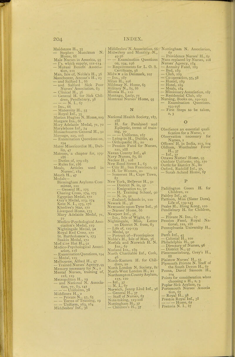 Maidstone H., 35 — Stephen Monckton N. Home, 66 Male Nurses in America, 95 — Vs. which supply, 111-114 — Mutual Uenelit Associa- tion, 111 Man, Isle of. Noble's H., 36 Manchester, Ancoat's H., 25 — and Salford I., 66 — and Salford Sick Poor Nurses' Association, 83 — Clinical H., 36 — General H. for Sick Chil- dren, Pendlebury, 38 N. I.. 67 — Ins., 66 — Maternity H., 55 — Royal Inf., 35 iMarian Hughes N. Home, 109 Margate Ins., 65 Mary Adelaide Medal, 71, 72 Marylebone Inf., 74 Massachusetts General H., 92 Massage, 115, 116 — E.xamination Questions on, 194 INIater Misericordiee H., Dub- lin. 47 Matrons, a chapter for, 179- 186 ■ — Duties of, 179-185 — Rules for, 186 Meals, Articles used in Nurses', 184 Meath H., 47 Medals- Birmingham A.sylums Com- mittee, 120 — General H., 175 Charing Cross, 174, 175 Egyptian Medal, 172 Guy's Medal, 173, 174 Kent N. I., 175, 176 Khedive's .Star, 172 Liverpool Home, 175 Mary Adelaide Medal, 71, 72 M edico-Psychological Asso- ciation's Medal, 119 Nightingale Medal, 92 Royal Red Cross, 170 St. Bartholomew'.s, 173 Suakin Medal, 172 Med c'.ne Hat H., gi Medico-Psychological Associ- ation, 118 — E.xamination Questions, 194 — Medal, iig Melbourne, Alfred H., 97 — Trained Nurses' Agency, 99 Memory necessary for N., i Mental Nurses, training of, 118, 119 Metropolitan H., 19 — and National N. Associa- tion, 77, 83,147 — Uniforms, 78 Middlese.v H., 2 ■ Private N., 57, 65 Terms of Traniing, 19 Uniform, 163, 164 Middlesbro' Inf., 36 Middlesbro' N. A.ssociation, 66 Midwifery and Monthly N., 49-56 Examuiation Que.stions on, 194, 196 — Requirements for L. O. S. Certificate, 56 Midvv.v s in Denmark, 107 — Ins., 187 Milan H., 106 Mildmay N. Home, 65 Military N., 85, 86 Mionia H., no Montagu, Lady, 71 Montreal Nurses' Home, 95 N National Health Society, 187, 188 — H. for Paralysed and Epileptic, terms of train- ing, 20 _ Uniforms, 167 — Lying-in H., Dublin, 49 — Orthopaedic H., 20 — Pension Fund for Nurses, 121, 188 Navan County Inf, 48 Navy Nurses, 85, 85 Necker H., 108 New Bond Street I., 65 — City H., San Francisco, 93 — H. for Women, 20 — Somerset H., Cape Town, 87 New York, Bellevue H., 91 District N. in, 97 Emigration to, 97 H. 'Training School, 90 N. in, 91 — Zealand, Schools in, no Newark H., 36 Newcastle-upon-Tyne Inf., 36 — Nurses' Home, 65 Newport Inf., 36 — Ins., Isle of Wight, 67 Nightingale, Miss, Letter on District N. from, 83 — Life of, 129-139 — Medal, 92 — Portrait of—Frontispiece Noble's H., Isle of Man, 36 Norfolk and Norwich H. N. Ins., 67 Norland Ins., i8g North Charitable Inf., Cork, 45 Norih-Eastern H. for Chil- dren, 20 North London N. Society, 81 North-West London H., 21 Northampton County Asylum, 117, 120 — Inf., 37 — N. I., 67 Norwich, Jenny Lind Inf., 36 — General H., 37 — Staff of Nurses, 67 Note-taking, 123-128 Nottingham H., 37 — Children's H., 37 Nollingliam N. Association, 67 — Providence Nurses' H., 67 Nuns replaced by Nurses, 108 Nurses' Agency, 184 — Annuity Fund, 189 — Bed, 189 — Club, 189 — Co-operation, 57, 58 — Hostel, 189 — Hotel, 189 — Meals, 184 — Missionary Association, 187 — Residential Club, 187 Nursing, Books on, 190-193 — Examination Questions, 193-196 — First Steps to be taken, 2. 3 o Obedience an essential quali fication for a Nurse, i Observation necessary for Nurses, i Officers' H. in India, 103, 104 Oldham, Westhulme Fever Ottawa Nurses' Home, 95 Outdoor Uniforms, 169, 170 Outfit for District N., 80 Oxford, Radcliff Inf., 37, — Sarah Acland Home, 67 P Paddington Green H. for Children, 21 Paisley Inf., 45 Pattison, Miss (Sister Dora), Life of, 139-143 Peake H., Hong Kong, 110 Pendlebury H. for Children, 38 — Private N. Ins., 07 Pension Fund, Royal Na- tional, 121, 188 Pennsylvania University H., Pert^ Inf., 45 — Colonial H., 100 Philadelphia H., 90 — Directory of Nurses, 96 — District N., 97 Pietermaritzburg, Grey's H., 88 Plaistow Nurses' H., 55 Plymouth Private N. Staff of the South Devon H., 67 Poona, David Sassodn H., 104 Points for consideration when choosing a H., a, 3 Poplar Sick Asylum, 74 Portsmouth Nurses' Associa tion, 67 — Royal H., 38 Preston Royal Inf., 38 — Home, 67 Pretoria N. I., 87