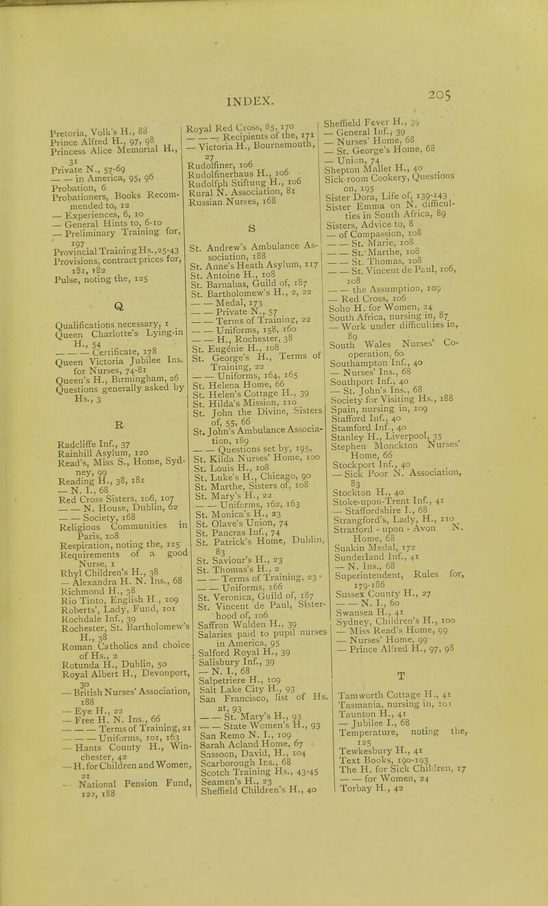 20S Pretoria, Volk's H., 8S Prince Alfred H., 97, 98 Princess Alice Memorial ti., 31 Private N., 57-^9 in America, 95, go Probation, 6 Probationers, Hooks Recom- mended to, 12 — Experiences, 6, 10 — General Hints to, 6-10 _ Preliminary Trainmg for, 197 Provincial TrainingHs.,25-43 Provisions, contract prices for, iSi, t82 Pulse, noting the, 125 Q Qualifications necessary, i _ Queen Charlotte's Lymg-m •'54 Certificate, 170 Queen Victoria Jubilee Ins. for Nurses, 74-81 Queen's H., Birmingham, 26 Questions generally asked by Hs., 3 I Royal Red Cross, 85, 170 . — Recipients of the, 171 i — Victoria H., Bournemouth, 27 Rudolfiner, 106 Rudolfinerhaus H., 106 _ Rudolfph Stiftung H., 106 Rural N. Association, 81 Russian Nurses, 168 s R Radcliffe Inf., 37 Rainhill Asylum, 120 Read's, Miss S., Home, Syd- ney, 99 Reading H., 38, 181 — N. I., 68 Red Cross Sisters, 106, 107 N. House, Dublin, 62 Society, i58 Religious Communities in Paris, 108 Respiration, noting the, 125 Requirements of a good Nurse, i Rhyl Children's H., 38 — Alexandra H. N. Ins., 6i Richmond H., 38 Rio Tinto, English H., 109 Roberts', Lady, Fund, loi Rochdale Inf., 39 Rochester, St. Bartholomews H., 38 Roman Catholics and choice of Hs., 2 Rotunda H., Dublin, 50 Royal Albert H., Devonport, 30 — British Nurses' Association, 188 — Eye H., 22 — Free H. N. Ins., 66 Terms of Training, 21 Uniforms, loi, 163 — Hants County H., Win- chester, 42 — H. for Children andWomen, 21 — National Pension Fund, 122, 188 St. Andrew's Ambulance As- sociation, 188 St. Anne's Heath Asylum, 117 St. Antoine H., 108 St. Barnabas, Guild of, 187 St. Bartholomew's H., 2, 22 Medal, 173 Private N., 57 Terms of Trainine, 22 Uniforms, 158, 160 H., Rochester, 38 St. Eugenie H., 108 St. George's H., Terms ot Training, 22 Uniforms, 164, 165 St. Helena Home, 66 St. Helen's Cottage H., 39 St. Hilda's Mission, 110 St. John the Divine, Sisters of, 55. 66 St. John's Ambulance Associa- tion, 1S9 Questions set by, 195, St. Kilda Nurses' Home, 100 St. Louis H., 108 St. Luke's H., Chicago, 90 St. Marthe, Sisters of, 108 St. Mary's H., 22 Uniforms, 162, 163 St. Monica's H., 23 St. Olave's Union, 74 St. Pancras Inf., 74 St. Patrick's Home, Dublin, 83 St. Saviour's H., 23 St. Thomas's H., 2 Terms of Training, 23 - Uniforms, 166 St. Veronica, Guild of, 187 St. Vincent de Paul, Sister- hood of, io6 Saffron Walden H., 39 Salaries paid to pupil nurses in America, 95 Salford Royal H., 39 Salisbury Inf., 39 — N. I., 68 Salpetriere H., 109 Salt Lake City H., 93 San Francisco, list of Hs. at, 93 St. Mary's H., 93 State Women's H., 93 San Remo N. I., 109 Sarah Acland Home, 67 Sassoon, David, H., 104 Scarborough Ins., 68 Scotch Training Hs., 43-45 Seamen's H., 23 Shefiield Children's H., 40 Sheffield Fever H., 39 — General Inf., 39 — Nurses' Home, 68 — St. George's Home, 68 — Union, 74 Shepton Mallet H., 4° Sick-room Cookery, Questions on, 195 Sister Dora, Life of, i39-i43 Sister Emma on N. difficul- ties in South Africa, 89 Sisters, Advice to, 8 — of Compassion, 108 —■ — St. Marie, 108 St. Marthe, 108 St. Thomas, 108 St. Vincent de Pr.ul, 106, 108 the Assumption, 109 — Red Cross, 106 Soho H. for Women, 24 South Africa, nursing in, 87_ — Work under difficuhies in, 89 , South Wales Nurses Co- operation, 60 Southampton Inf., 40 — Nurses' Ins., 68 Southport Inf., 40 — St. John's Ins., 68 Society for Visiting Hs., 188 Spain, nursing in, 109 Stafford Inf., 40 Stamford Inf., 40 Stanley H., Liverpool, 35 Stephen Monckton Nurses Home, 66 Stockport Inf., 40 — Sick Poor N. Association, 83 Stockton H., 40 Stoke-upon-Trent Inf., 41 — Staffordshire I., 68 Strangford's, Lady, H., Stratford - upon - Avon Home, 63 Suakin Medal, 172 Sunderland Inf., 41 — N. Ins., 63 Superintendent, Rules 179-186 Sussex County H., 27 N. I., 60 Swansea H., 41 Sydney, Children's H, — Miss Read's Home — Nurses' Home, 99 — Prince Alfred H., 97, 98 no N. for, ,, 100 I 99 Tamworth Cottage H., 41 Tasmania, nursing in, :oi Taunton H., 41 — Jubilee I., 68 Temperature, noting the, 125 Tewkesbury H., 41 Text Books, 190-193 The H. for Sick ChilJren, 17 for Women, 24 Torbay H., 42