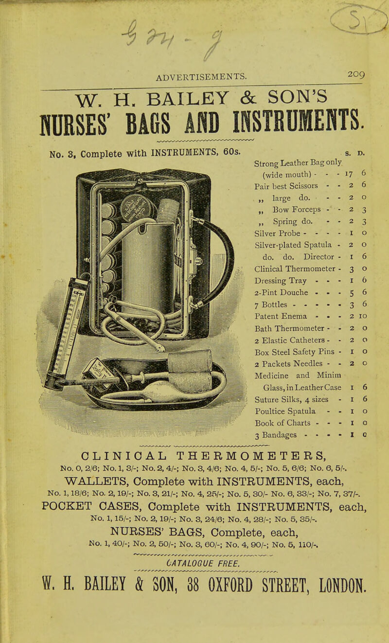 W. H. BAILEY & SON'S MSES' BAGS AND INSTRUMEHTS. No. 3, Complete with INSTRUMENTS, 60s. Strong Leather Bag only (wide mouth) - - Pair best Scissors - „ large do. „ Eow Forceps - „ Spring do. Silver Probe - - - Silver-plated Spatula do. do. Director Clinical Thermometer Dressing Tray - - 2-Pint Douche - - 7 Bottles .... Patent Enema - • Bath Thermometer - 2 Elastic Catheters - Box Steel Safety Pins 2 Packets Needles - Medicine and Minim Glass, in Leather Case Suture Silks, 4 sizes - Poultice Spatula - . Book of Charts - . - 3 Bandages - - - - S. D. 17 2 2 2 2 I 2 I 3 I 5 3 6 6 o 3 3 o o 6 o 6 6 6 2 10 2 o 2 o 1 o 2 O I 6 I 6 I o I o I 0 CLINICAL THERMOMETERS, No. O, 2/6; No. 1, 3/-; No. 2, 4/-; No. 3, 4/6; No. 4, 5/-; No. 5, 6/6; No. 6, 5/-. WALLETS, Complete with INSTRUMENTS, each, No. 1,18/6; No. 2,19/-; No. 3, 21/-; No. 4, 25/-; No. 5, 30/- No. 6, 33/-; No. 7, 37/-. POOKET CASES, Complete with INSTRUMENTS, each, No. 1,15/-; No. 2,19/-; No. 3, 24/6; No. 4, 28/-; No. 5, 35/-. NURSES' BAGS, Complete, each, No. 1, 40/-; No. 2, 50/-; No. 3, 60/-; No. 4, 90/-; No. 5, 110/-. CATALOGUE FREE. W. H. BAILEY & SON, 38 OXFORD STREET, LONDON.