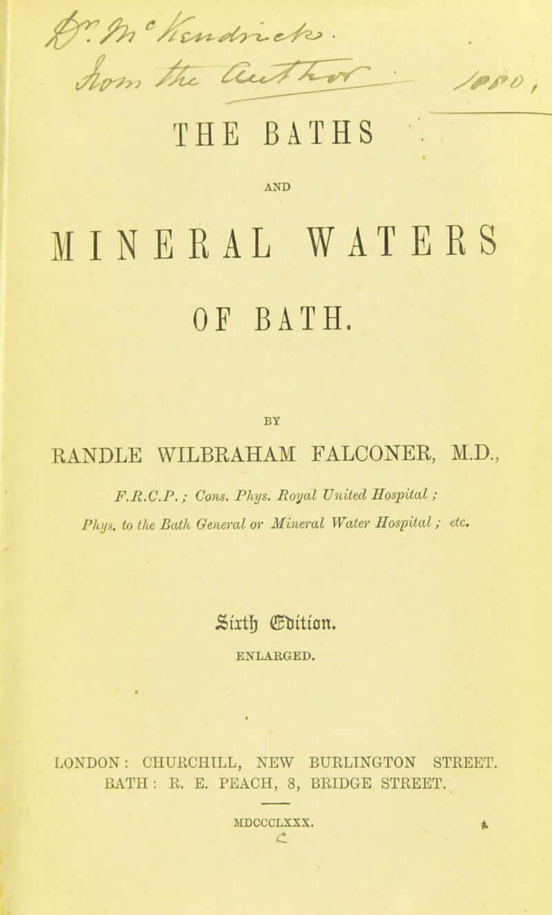 THE BATHS AND MINEEAL WATERS OF BATH. BY RANDLE WILBRAHAM FALCONER, M.D., F.R.C.P.; Cons. Phys. Royal United Hospital ; Phys. to the Bath General or Mineral Water Hospital; etc. &ixt\) (EHitton. ENLABGED. LONDON: CHURCHILL, NEW BURLINGTON STREET. BATH: R. E. PEACH, 8, BRIDGE STREET. MDCCCLXXX. C