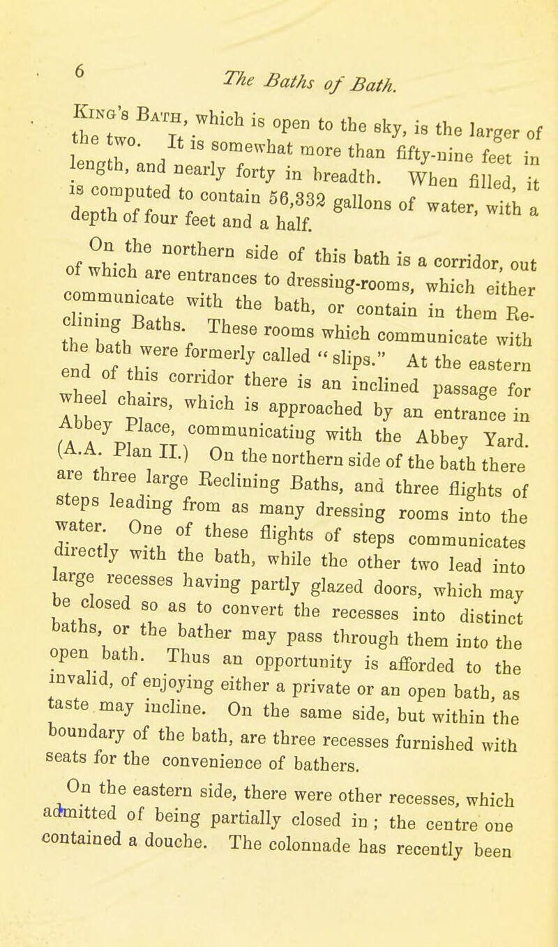 tlZ^,:  '» '^^ - *e larger of the wo. It ,s somewhat more than Ut^-nm. feet in length, and nearly forty i„ |.,,,<,„. ^^^^ ^ derTf ^'^^^ 8°- of water Ifth a depth of four feet and a half. On the northern side of this bath is a corridor out of whzch are entrances to dressing-roon.s. which Xr 'T—l -th the bath, or'contai; in therRe d.n.ng Baths These rooms which communicate w7th he bath were formerly called slips. At the eastel end of this corndor there is an inclined passage for w eel cba.s, which is approached b, an LtranL L Ta . J ' communicating with the Abbey Yard A A ^ Plan II.) On the northern side of the baL there are three large Eeclining Baths, and three flights of steps leading from as many dressing rooms into the wa er One of these flights of steps communicates directly with the bath, while the other two lead into large recesses having partly glazed doors, which may be closed so as to convert the recesses into distinct baths or the bather may pass through them into the open bath. Thus an opportunity is afforded to the invalid, of enjoying either a private or an open bath, as taste may incline. On the same side, but within the boundary of the bath, are three recesses furnished with seats for the convenience of bathers. On the eastern side, there were other recesses, which acJmitted of being partially closed in ; the centre one contained a douche. The colonnade has recently been