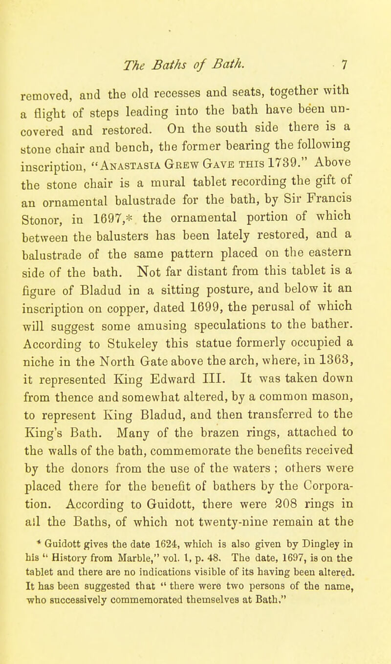 removed, and the old recesses and seats, together with a flight of steps leading into the bath have been un- covered and restored. On the south side there is a stone chair and bench, the former bearing the following inscription, Anastasta Grew Gave this 1739. Above the stone chair is a mural tablet recording the gift of an ornamental balustrade for the bath, by Sir Francis Stonor, in 1697,* the ornamental portion of which between the balusters has been lately restored, and a balustrade of the same pattern placed on the eastern side of the bath. Not far distant from this tablet is a figure of Bladud in a sitting posture, and below it an inscription on copper, dated 1699, the perusal of which will suggest some amusing speculations to the bather. According to Stukeley this statue formerly occupied a niche in the North Gate above the arch, where, in 1363, it represented King Edward III. It was taken down from thence and somewhat altered, by a common mason, to represent King Bladud, and then transferred to the King's Bath. Many of the brazen rings, attached to the walls of the bath, commemorate the benefits received by the donors from the use of the waters ; others were placed there for the benefit of bathers by the Corpora- tion. According to Guidott, there were 908 rings in all the Baths, of which not twenty-nine remain at the * Guidott gives the date 1624, wiiich is also given by Dingley in his  History from Marble, vol. I, p. 48. The date, 1697, is on the tablet and there are no indications visible of its having been altered. It has been suggested that  there were two persons of the name, who successively commemorated themselves at Bath,