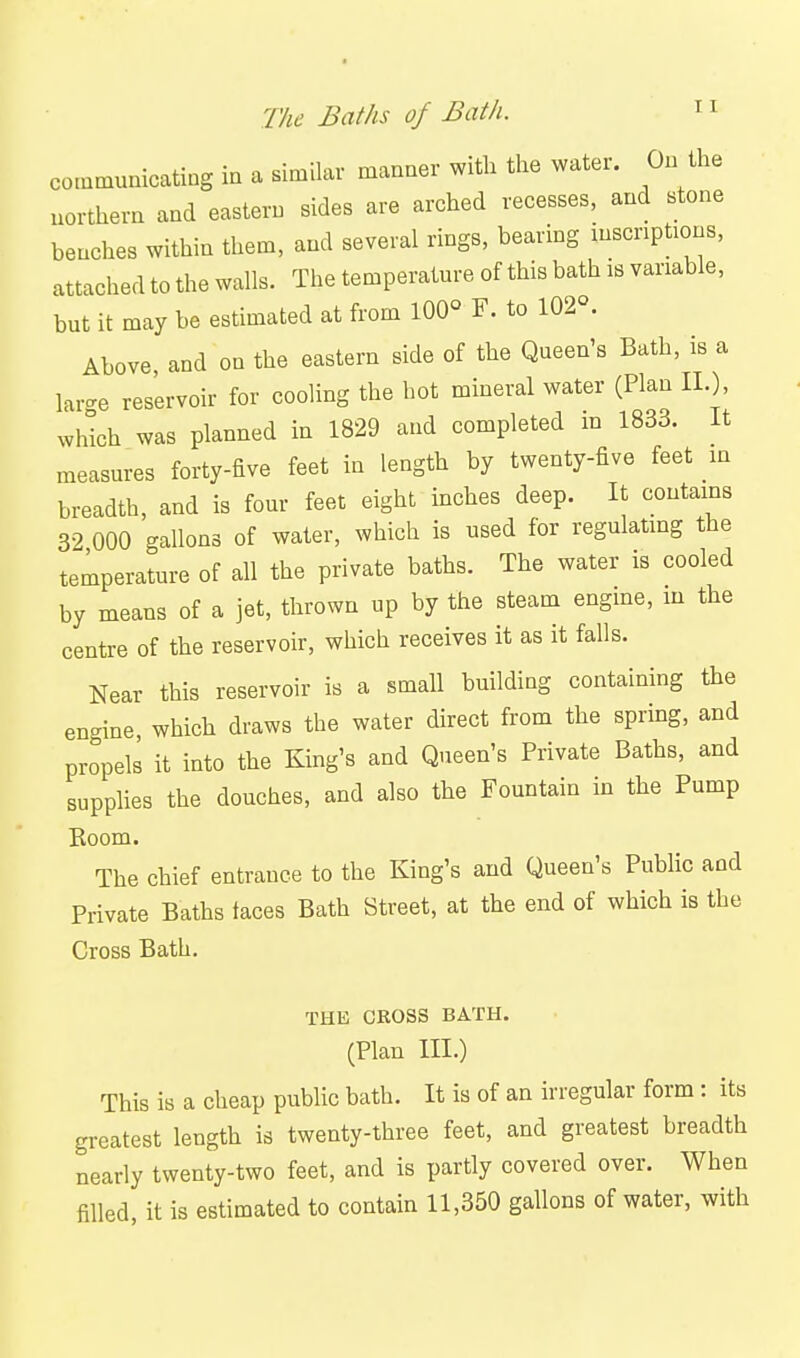 communicating in a similar manner with the water. On the northern and eastern sides are arched recesses, and stone benches within them, and several rings, bearing inscriptions, attached to the walls. The temperature of this bath is variable, but it may be estimated at from 100- F. to 102°. Above and on the eastern side of the Queen's Bath, is a lar<^e reservoir for cooling the hot mineral water (Plan IL), wWch was planned in 1829 and completed in 1833. It measures forty-five feet in length by twenty-five feet in breadth, and is four feet eight inches deep. It contains 32 000 gallons of water, which is used for regulating the temperature of all the private baths. The water is cooled by means of a jet, thrown up by the steam engine, in the centre of the reservoir, which receives it as it falls. Near this reservoir is a small building containing the engine, which draws the water direct from the spring, and propels it into the King's and Queen's Private Baths, and supplies the douches, and also the Fountain in the Pump Eoom. The chief entrance to the King's and Queen's Public and Private Baths faces Bath Street, at the end of which is the Cross Bath. THE CROSS BATH. (Plan III.) This is a cheap public bath. It is of an irregular form: its greatest length is twenty-three feet, and greatest breadth nearly twenty-two feet, and is partly covered over. When filled, it is estimated to contain 11,350 gallons of water, with