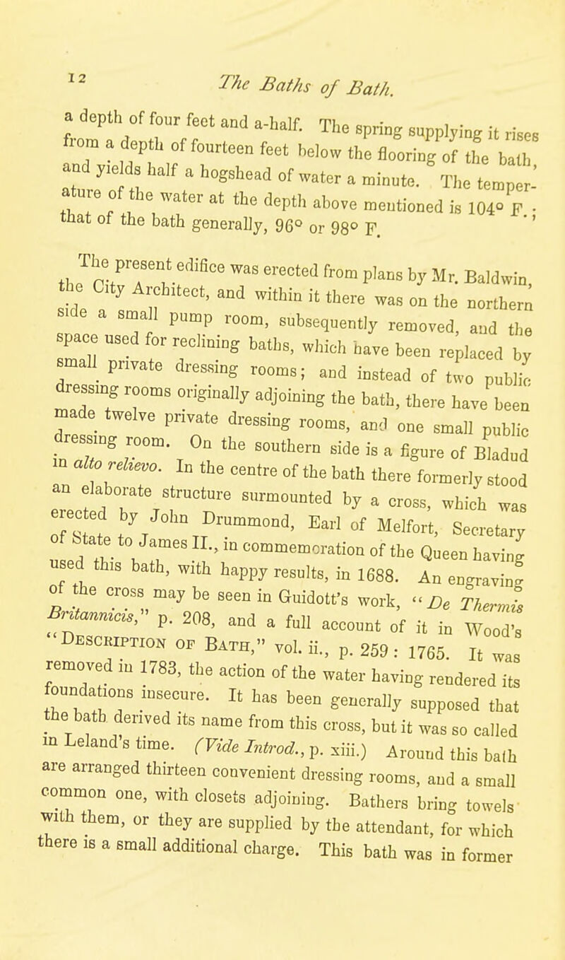 a depth of four feet and a-half. The spring supplying it rises from a depth of fourteen feet helow the flooring of the ba h and ds half a hogshead of water a .inute. ^The tLp : ature of the water at the depth above mentioned is 104° F • mat ot the bath generally, 96° or 98° F. '' th Jr-rr v''^' '^'^ P'^« Baldwin, t o aty ArchUect, and within it there was on the norther! snt. T ^b-<l-t'y removed, and the pac used for reohning baths, which have been replaced by mall pnvate dressing rooms; and instead of tto publi^ dressing rooms originally adjoining the bath, there have been made twelve private dressing rooms, and one small public dre^mg room. On the southern side is a figure of Bladud m alto reUevo. In the centre of the bath there formerly stood an elaborate structure surmounted by a cross, which was L Tl \ r  ^^-^^^--«on of the Queen having used this bath, with happy results, in 1688. An engravinf of the cross may be seen in Guidott's work,  De Tkerml Bn^nnicis:^ p. 208, and a full account of it in Woo; Desckiptzon 0. BATH, vol. ii., p. 259: 1765. It was removed m 1783, the action of the water having rendered its foundations insecure. It has been generally supposed that the bath derived its name from this cross, but it was so called m Leland s time. (Vide Introd., p. xiii.) Around this bafh are arranged thirteen convenient dressing rooms, and a small common one, with closets adjoining. Bathers bring towels' with them, or they are supplied by the attendant, for which there is a small additional charge. This bath was in former