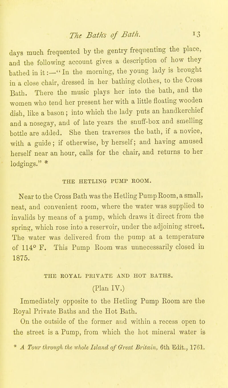 days much frequented by the gentry frequenting the place, and the following account gives a description of how they bathed in it:— In the morning, the young lady is brought in a close chair, dressed in her bathing clothes, to the Cross Bath. There the music plays her into the bath, and the women who tend her present her with a httle floating wooden dish, like a bason; into which the lady puts an handkerchief and a nosegay, and of late years the snuff-box and suaelling bottle are added. She then traverses the bath, if a novice, with a guide; if otherwise, by herself; and having amused herself near an hour, calls for the chair, and returns to her lodgings. * THE HETLING PUMP KOOM. Near to the Cross Bath was the Hetling Pump Room, a small, neat, and convenient room, where the water was supplied to invalids by means of a pump, which draws it direct from the spring, which rose into a reservoir, under the adjoining street. The water was delivered from the pump at a temperature of 114° F. This Pump Room was unnecessarily closed in 1875. THE ROYAL PRIVATE AND HOT BATHS. (Plan IV.) Immediately opposite to the Hetling Pump Room are the Royal Private Baths and the Hot Bath. On the outside of the former and within a recess open to the street is a Pump, from which the hot mineral water is * A Tour throngK the whole Idand of Greai Britain, 6th Edit., 1761.