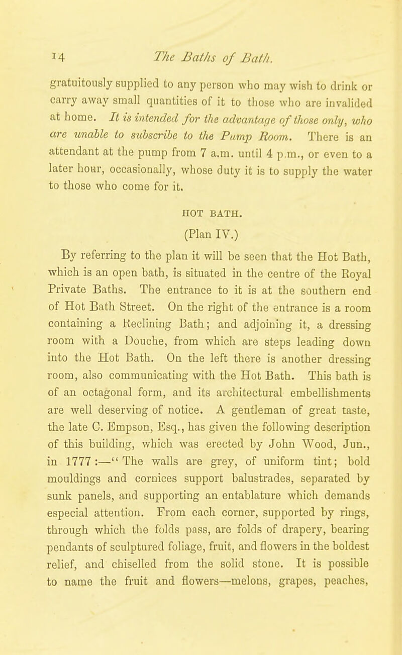 gratuitously supplied to any person who may wish to drink or carry away small quantities of it to those who are invalided at home. It is intended for the advantage of those only, who are unable to subscribe to the Pump Room. There is an attendant at the pump from 7 a.m. until 4 p.m., or even to a later hour, occasionally, whose duty it is to supply the water to those who come for it. HOT BATH. (Plan IV.) By referring to the plan it will be seen that the Hot Bath, which is an open bath, is situated in the centre of the Eoyal Private Baths. The entrance to it is at the southern end of Hot Bath Street. On the right of the entrance is a room containing a Keclining Bath; and adjoining it, a dressing room with a Douche, from which are steps leading down into the Hot Bath. On the left there is another dressing room, also communicating with the Hot Bath. This bath is of an octagonal form, and its architectural embellishments are well deserving of notice. A gentleman of great taste, the late C. Empson, Esq., has given the following description of this building, which was erected by John Wood, Jun., in 1777:—The vs^alls are grey, of uniform tint; bold mouldings and cornices support balustrades, separated by sunk panels, and supporting an entablature which demands especial attention. From each corner, supported by rings, through which the folds pass, are folds of drapery, bearing pendants of sculptured foliage, fruit, and flowers in the boldest relief, and chiselled from the solid stone. It is possible to name the fruit and flowers—melons, grapes, peaches.