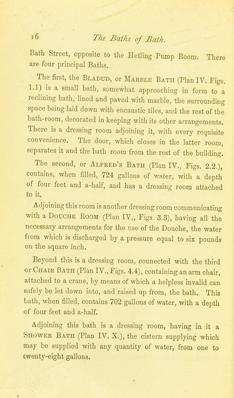 Bath Street, opposite to the Hetling Pump Room. There are four principal Baths. The first, the Bladud, or Marble Bath (Plan IV. Figs. 1.1) IS a small bath, somewhat approaching in form to a reclining bath, lined and paved with marble, the surrounding space being laid down with encaustic tiles, and the rest of the bath-room, decorated in keeping with its other arrangements. There is a dressing room adjoining it, with every requisite convenience. The door, which closes in the latter room, separates it and the bath room from the rest of the building. Tbe second, or Alfred's Bath (Plan IV., Figs. 2.2.), contains, when filled, 724 gallons of water, with a depth of four feet and a-half, and has a dressing room attached to it. Adjoining this room is another dressing room communicating with a Douche JRoom (Plan IV., Figs, 3.3), having all the necessary arrangements for the use of the Douche, the water fi-om which is discharged by a pressure equal to six pounds on the square inch. Beyond this is a dressing room, connected with the third or Chair Bath (Plan IV., Figs. 4.4), containing an arm chair, attached to a crane, by means of which a helpless invahd can safely be let down into, and raised up from, the bath. This lath, when filled, contains 702 gallons of water, with a depth of four feet and a-half. Adjoining this bath is a dressing room, having in it a Shower Bath (Plan IV. X.), the cistern supplying which may be supplied with any quantity of water, from one to twenty-eight gallons.