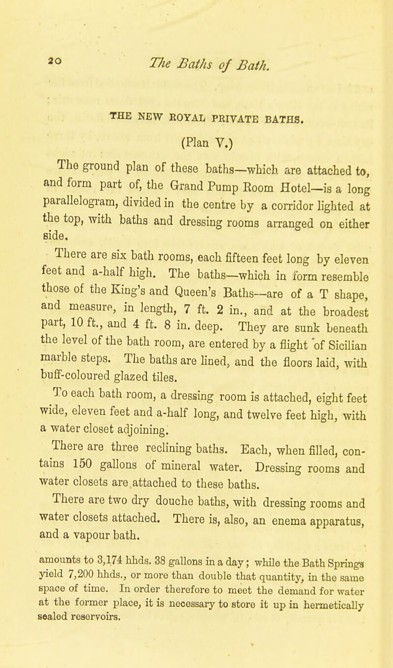 30 THE NEW EOYAL PRIVATE BATHS. (Plan V.) The ground plan of these baths—which are attached to, and form part of, the Grand Pump Eoom Hotel—is a long parallelogram, divided in the centre by a corridor lighted at the top, with baths and dressing rooms arranged on either side. There are six bath rooms, each fifteen feet long by eleven feet and a-half high. The baths—which in form resemble those of the King's and Queen's Baths—are of a T shape, and measure, in length, 7 ft. 2 in., and at the broadest part, 10 ft., and 4 ft. 8 in. deep. They are sunk beneath the level of the bath room, are entered by a flight of Sicilian marble steps. The baths are hued, and the floors laid, with bufi'-coloured glazed tiles. To each bath room, a dressing room is attached, eight feet wide, eleven feet and a-half long, and twelve feet high, with a water closet adjoining. There are three reclining baths. Each, when filled, con- tains 150 gallons of mineral water. Dressing rooms and water closets are attached to these baths. There are two dry douche baths, with dressing rooms and water closets attached. There is, also, an enema apparatus, and a vapour bath. amounts to 3,174 hhds. 38 gallons in a day; while the Bath Springs yield 7,200 hhds., or more than double that quantity, in the same space of time. In order therefore to meet the demand for water at the former place, it is necessary to store it up in hermetically sealed reservoirs.