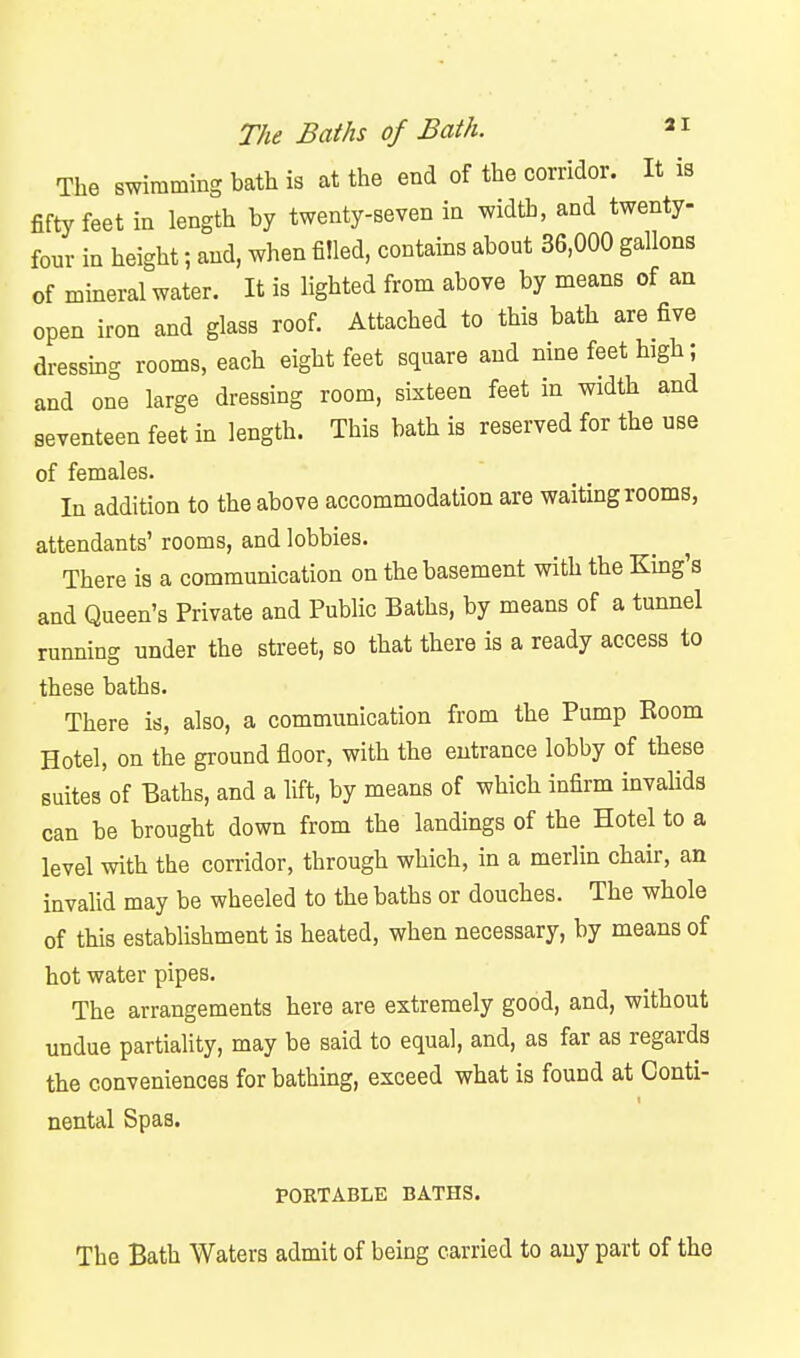 The swimming bath is at the end of the corridor. It is fifty feet in length by twenty-seven in width, and twenty- four in height; and, when filled, contains about 36,000 gallons of mineral water. It is lighted from above by means of an open iron and glass roof. Attached to this bath are five dressmg rooms, each eight feet square and nine feet high; and one large dressing room, sixteen feet in width and seventeen feet in length. This bath is reserved for the use of females. In addition to the above accommodation are waiting rooms, attendants' rooms, and lobbies. There is a communication on the basement with the Kmg's and Queen's Private and Public Baths, by means of a tunnel running under the street, so that there is a ready access to these baths. There is, also, a communication from the Pump Room Hotel, on the ground floor, with the entrance lobby of these suites of Baths, and a lift, by means of which infirm invahds can be brought down from the landings of the Hotel to a level with the corridor, through which, in a merlin chair, an invalid may be wheeled to the baths or douches. The whole of this establishment is heated, when necessary, by means of hot water pipes. The arrangements here are extremely good, and, without undue partiaHty, may be said to equal, and, as far as regards the conveniences for bathing, exceed what is found at Conti- nental Spas. POKTABLE BATHS. The Bath Waters admit of being carried to any part of the