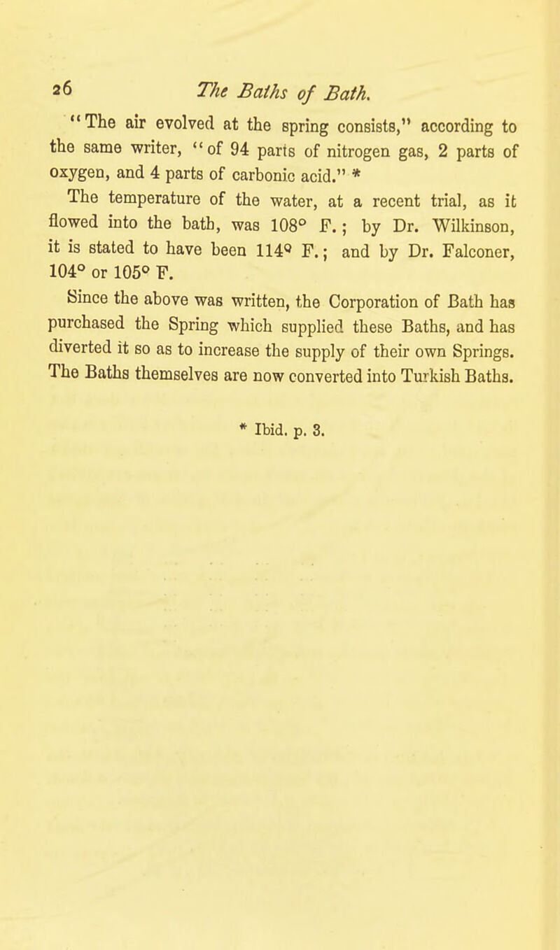 The air evolved at the spring consists, according to the same writer, of 94 parts of nitrogen gas, 2 parts of oxygen, and 4 parts of carbonic acid. * The temperature of the water, at a recent trial, as it flowed into the bath, was 108° F.; by Dr. Wilkinson, it is stated to have been II40 F.; and by Dr. Falconer, 104° or 105° F. Since the above was written, the Corporation of Bath has purchased the Spring which supplied these Baths, and has diverted it so as to increase the supply of their own Springs. The Baths themselves are now converted into Turkish Baths. * Ibid. p. 3.