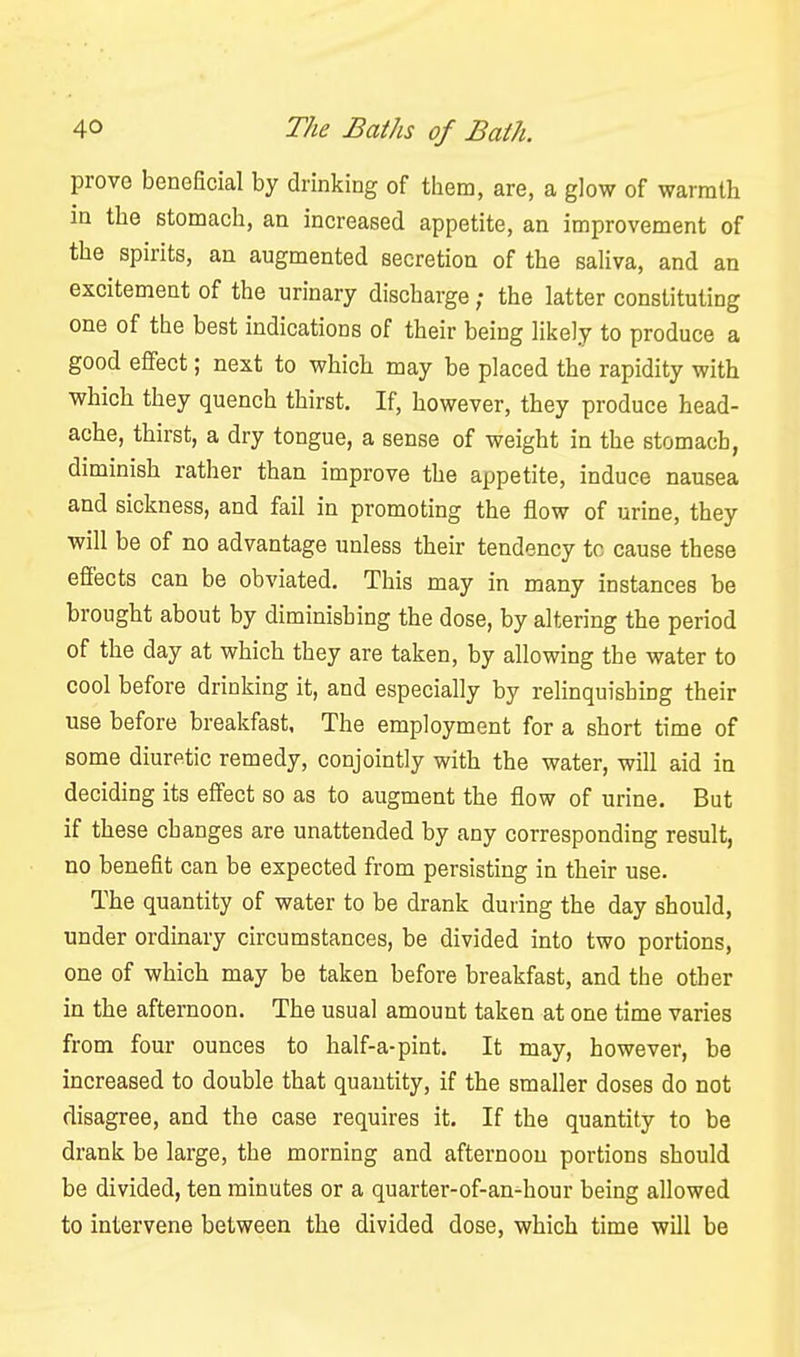 provG beneficial by drinking of them, are, a glow of warmth in the stomach, an increased appetite, an improvement of the spirits, an augmented secretion of the saliva, and an excitement of the urinary discharge; the latter constituting one of the best indications of their being likely to produce a good effect; next to which may be placed the rapidity with which they quench thirst. If, however, they produce head- ache, thirst, a dry tongue, a sense of weight in the stomach, diminish rather than improve the appetite, induce nausea and sickness, and fail in promoting the flow of urine, they will be of no advantage unless their tendency to cause these efl'ects can be obviated. This may in many instances be brought about by diminishing the dose, by altering the period of the day at which they are taken, by allowing the water to cool before drinking it, and especially by relinquishing their use before breakfast, The employment for a short time of some diuretic remedy, conjointly with the water, will aid in deciding its effect so as to augment the flow of urine. But if these changes are unattended by any corresponding result, no benefit can be expected from persisting in their use. The quantity of water to be drank during the day should, under ordinary circumstances, be divided into two portions, one of which may be taken before breakfast, and the other in the afternoon. The usual amount taken at one time varies from four ounces to half-a-pint. It may, however, be increased to double that quantity, if the smaller doses do not disagree, and the case requires it. If the quantity to be drank be large, the morning and afternoon portions should be divided, ten minutes or a quarter-of-an-hour being allowed to intervene between the divided dose, which time will be