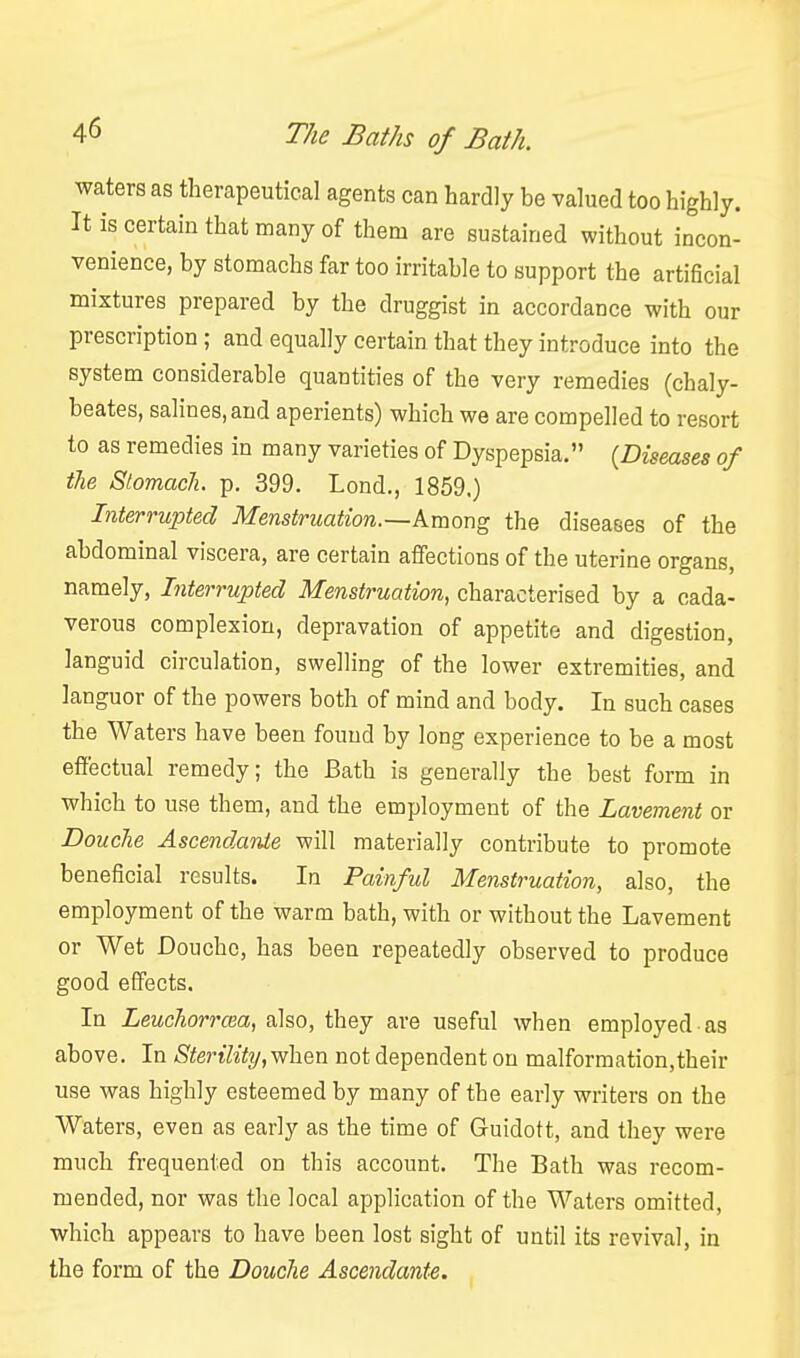 waters as therapeutical agents can hardly be valued too highly. It is certain that many of them are sustained without incon- venience, by stomachs far too irritable to support the artificial mixtures prepared by the druggist in accordance with our prescription; and equally certain that they introduce into the system considerable quantities of the very remedies (chaly- beates, salines, and aperients) which we are compelled to resort to as remedies in many varieties of Dyspepsia. {Diseases of the StomacJi. p. 399. Lond., 1859.) Interrupted Menstruation.—Among the diseases of the abdominal viscera, are certain affections of the uterine organs, namely, Interrupted Menstruation, characterised by a cada- verous complexion, depravation of appetite and digestion, languid circulation, swelling of the lower extremities, and languor of the powers both of mind and body. In such cases the Waters have been found by long experience to be a most effectual remedy; the Bath is generally the best form in which to use them, and the employment of the Lavement or Douche Ascendante will materially contribute to promote beneficial results. In Painful Menstruation, also, the employment of the warm bath, with or without the Lavement or Wet Douche, has been repeatedly observed to produce good effects. In Leuchorrcea, also, they are useful when employed as above. In Sterility, when not dependent on malformation,their use was highly esteemed by many of the early writers on the Waters, even as early as the time of Guidott, and they were much frequented on this account. The Bath was recom- mended, nor was the local application of the Waters omitted, which appears to have been lost sight of until its revival, in the form of the Douche Ascendante.