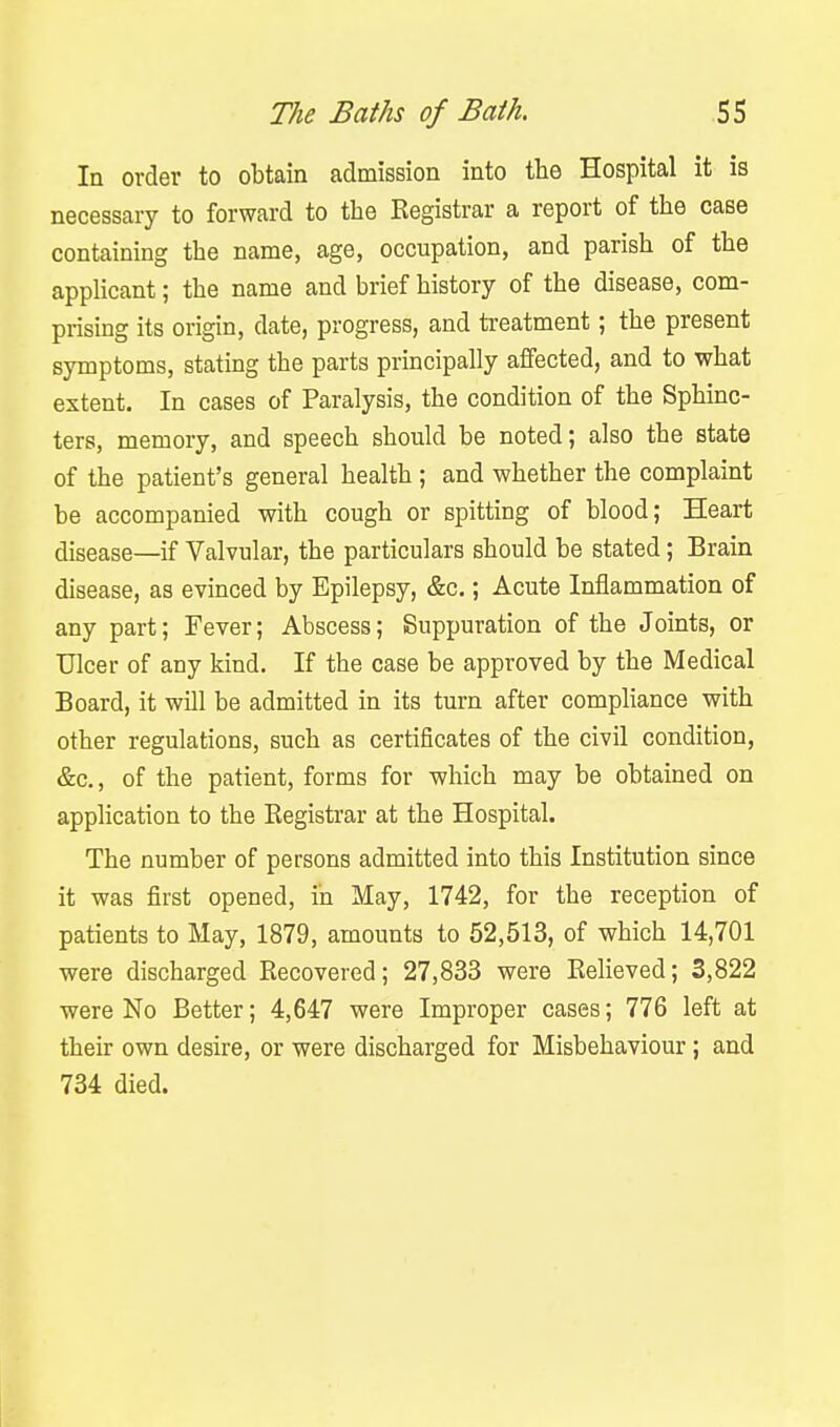 In order to obtain admission into the Hospital it is necessary to forward to the Registrar a report of the case containing the name, age, occupation, and parish of the applicant; the name and brief history of the disease, com- prising its origin, date, progress, and treatment; the present symptoms, stating the parts principally affected, and to what extent. In cases of Paralysis, the condition of the Sphinc- ters, memory, and speech should be noted; also the state of the patient's general health ; and whether the complaint be accompanied with cough or spitting of blood; Heart disease—if Valvular, the particulars should be stated; Brain disease, as evinced by Epilepsy, &c.; Acute Inflammation of any part; Fever; Abscess; Suppuration of the Joints, or Ulcer of any kind. If the case be approved by the Medical Board, it will be admitted in its turn after compliance with other regulations, such as certificates of the civil condition, &c., of the patient, forms for which may be obtained on application to the Registrar at the Hospital. The number of persons admitted into this Institution since it was first opened, in May, 1742, for the reception of patients to May, 1879, amounts to 52,513, of which 14,701 were discharged Recovered; 27,833 were ReHeved; 3,822 were No Better; 4,647 were Improper cases; 776 left at their own desire, or were discharged for Misbehaviour ; and 734 died.