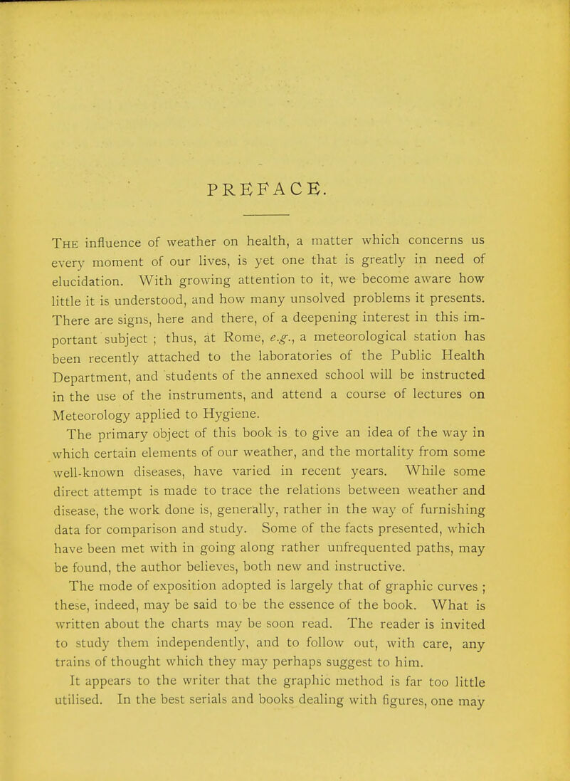 PREFACE. The influence of weather on health, a matter which concerns us every moment of our lives, is yet one that is greatly in need of elucidation. With growing attention to it, we become aware how little it is understood, and how many unsolved problems it presents. There are signs, here and there, of a deepening interest in this im- portant subject ; thus, at Rome, e.g., a meteorological station has been recently attached to the laboratories of the Public Health Department, and students of the annexed school will be instructed in the use of the instruments, and attend a course of lectures on Meteorology applied to Hygiene. The primary object of this book is to give an idea of the way in which certain elements of our weather, and the mortality from some well-known diseases, have varied in recent years. While some direct attempt is made to trace the relations between weather and disease, the work done is, generally, rather in the way of furnishing data for comparison and study. Some of the facts presented, which have been met with in going along rather unfrequented paths, may be found, the author believes, both new and instructive. The mode of exposition adopted is largely that of graphic curves ; these, indeed, may be said to be the essence of the book. What is written about the charts may be soon read. The reader is invited to study them independently, and to follow out, with care, any trains of thought which they may perhaps suggest to him. It appears to the writer that the graphic method is far too little utilised. In the best serials and books dealing with figures, one may