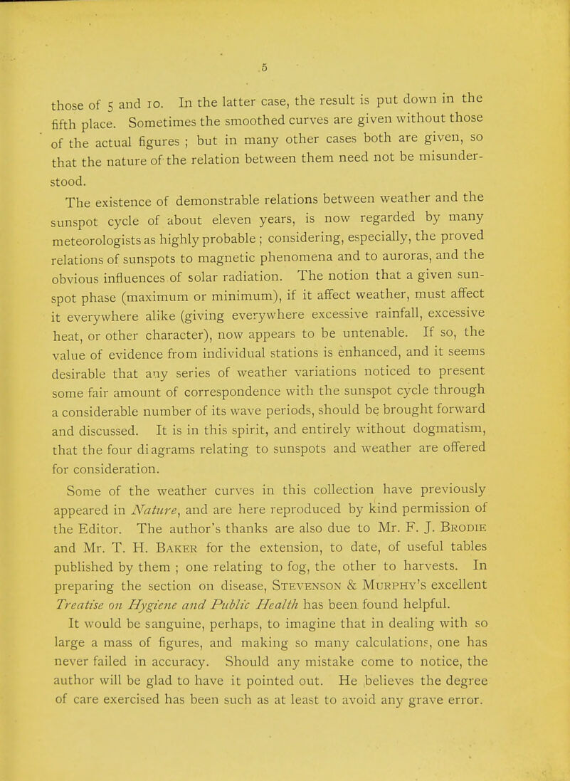 those of 5 and 10. In the latter case, the result is put down in the fifth place. Sometimes the smoothed curves are given without those of the actual figures ; but in many other cases both are given, so that the nature of the relation between them need not be misunder- stood. The existence of demonstrable relations between weather and the sunspot cycle of about eleven years, is now regarded by many meteorologists as highly probable ; considering, especially, the proved relations of sunspots to magnetic phenomena and to auroras, and the obvious influences of solar radiation. The notion that a given sun- spot phase (maximum or minimum), if it affect weather, must affect it everywhere alike (giving everywhere excessive rainfall, excessive heat, or other character), now appears to be untenable. If so, the value of evidence from individual stations is enhanced, and it seems desirable that any series of weather variations noticed to present some fair amount of correspondence with the sunspot cycle through a considerable number of its wave periods, should be brought forward and discussed. It is in this spirit, and entirely without dogmatism, that the four diagrams relating to sunspots and weather are offered for consideration. Some of the weather curves in this collection have previously appeared in Nature, and are here reproduced by kind permission of the Editor. The author's thanks are also due to Mr. F. J. Brodie and Mr. T. H. Baker for the extension, to date, of useful tables published by them ; one relating to fog, the other to harvests. In preparing the section on disease, Stevenson & Murphy's excellent Treatise on Hygiene and Public Health has been found helpful. It would be sanguine, perhaps, to imagine that in dealing with so large a mass of figures, and making so many calculation?, one has never failed in accuracy. Should any mistake come to notice, the author will be glad to have it pointed out. He believes the degree of care exercised has been such as at least to avoid any grave error.