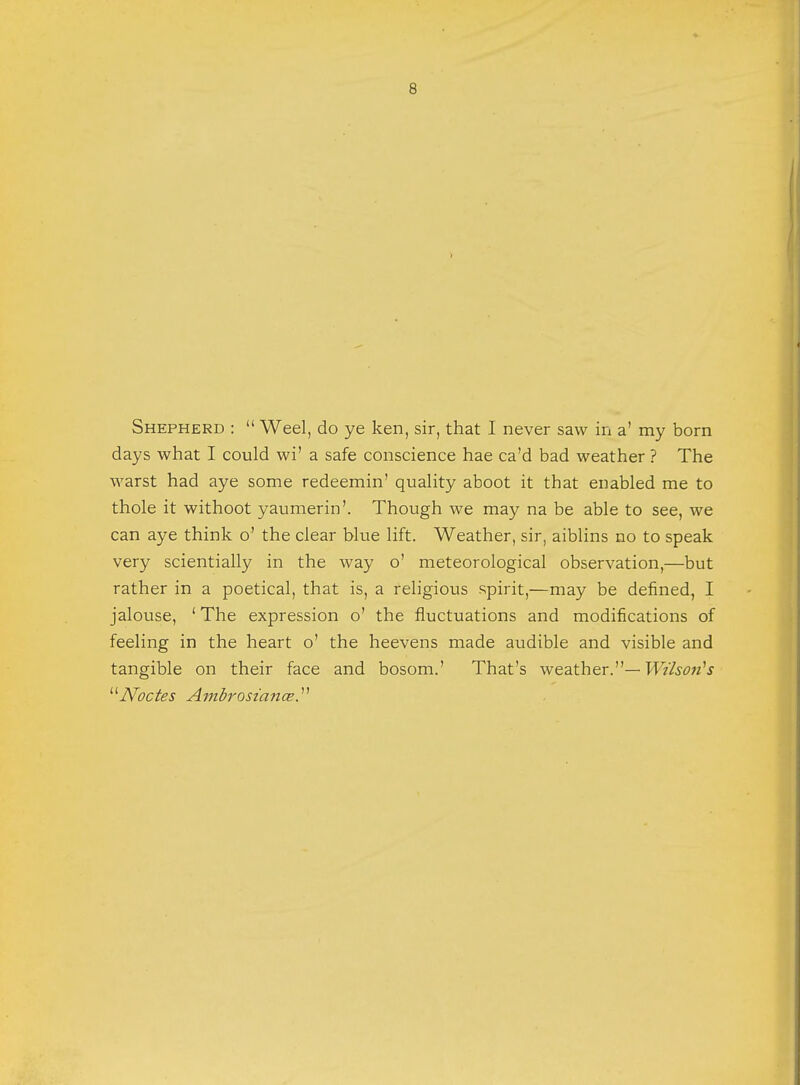 Shepherd :  Weel, do ye ken, sir, that I never saw in a' my born days what I could wi' a safe conscience hae ca'd bad weather ? The warst had aye some redeemin' quality aboot it that enabled me to thole it withoot yaumerin'. Though we may na be able to see, we can aye think o' the clear blue lift. Weather, sir, aiblins no to speak very scientially in the way o' meteorological observation,—but rather in a poetical, that is, a religious spirit,—may be denned, I jalouse, ' The expression o' the fluctuations and modifications of feeling in the heart o' the heevens made audible and visible and tangible on their face and bosom.' That's weather.— Wilson's Nodes Ambrosia-nee.