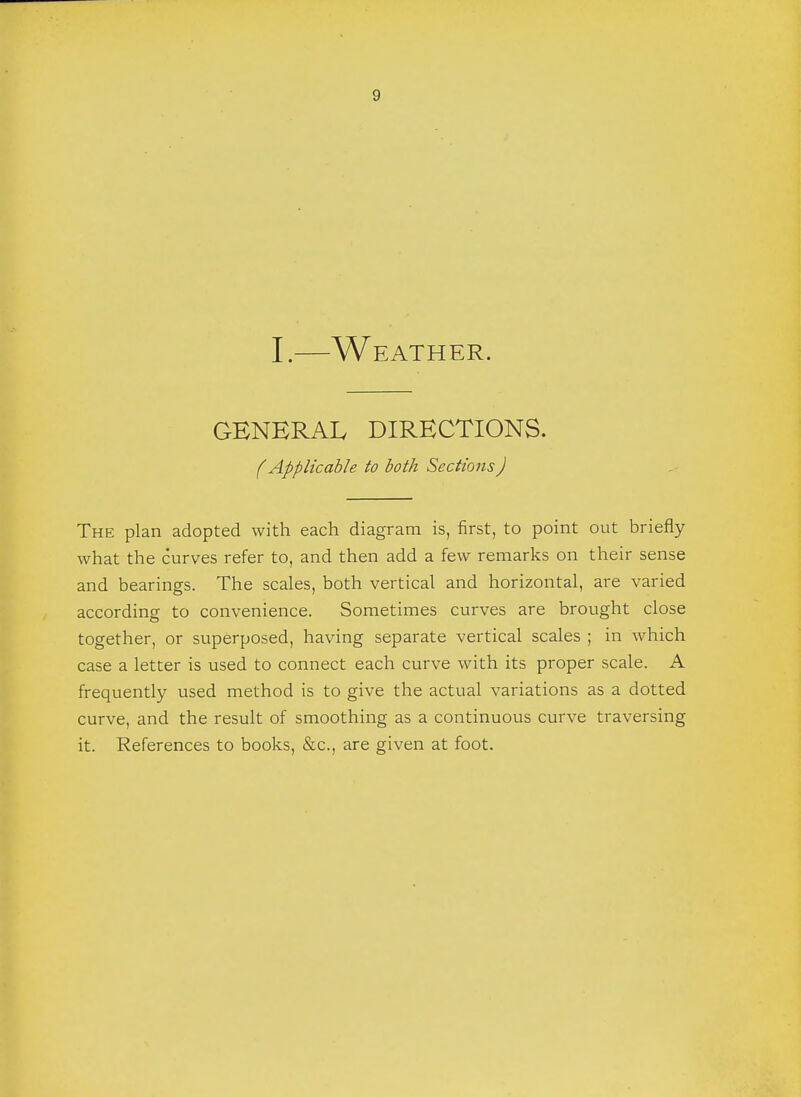 I.—Weather. GENERAL DIRECTIONS. (Applicable to both Sections) The plan adopted with each diagram is, first, to point out briefly what the curves refer to, and then add a few remarks on their sense and bearings. The scales, both vertical and horizontal, are varied according to convenience. Sometimes curves are brought close together, or superposed, having separate vertical scales ; in which case a letter is used to connect each curve with its proper scale. A frequently used method is to give the actual variations as a dotted curve, and the result of smoothing as a continuous curve traversing it. References to books, &c, are given at foot.