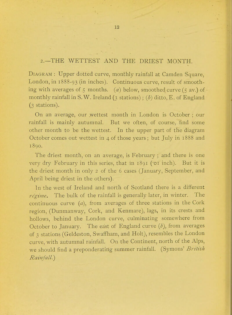 2.—THE WETTEST AND THE DRIEST MONTH. Diagram : Upper dotted curve, monthly rainfall at Camden Square, London, in 1888-93 (in inches). Continuous curve, result of smooth- ing with averages of 5 months, (a) below, smoothed curve (5 av.) of monthly rainfall in S.W. Ireland (3 stations) ; (3) ditto, E. of England (3 stations). On an average, our wettest month in London is October ; our rainfall is mainly autumnal. But we often, of course, find some other month to be the wettest. In the upper part of the diagram October comes out wettest in 4 of those years ; but July in 1888 and 1890. The driest month, on an average, is February ; and there is one very dry February in this series, that in 1891 (oi inch). But it is the driest month in only 2 of the 6 cases (January, September, and April being driest in the others). In the west of Ireland and north of Scotland there is a different regime. The bulk of the rainfall is generally later, in winter. The continuous curve (a), from averages of three stations in the Cork region, (Dunmanway, Cork, and Kenmare), lags, in its crests and hollows, behind the London curve, culminating somewhere from October to January. The east of England curve (£), from averages of 3 stations (Geldeston, Swaffham, and Holt), resembles the London curve, with autumnal rainfall. On the Continent, north of the Alps, we should find a preponderating summer rainfall. (Symons' British Rainfall.)