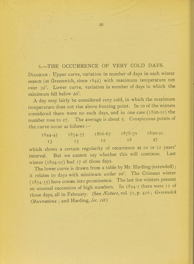6.—THE OCCURRENCE OF VERY COLD DAYS. Diagram : Upper curve, variation in number of days in each winter season (at Greenwich, since 1842) with maximum temperature not over 320. Lower curve, variation in number of days in which the minimum fell below 20° A day may fairly be considered very cold, in which the maximum temperature does not rise above freezing point. In 10 of the winters considered there were no such days, and in one case (1890-91) the number rose to 27. The average is about 5. Conspicuous points of the curve occur as follows :— 1844-45 1854-55 1866-67 1878-79 1890-91 13 15 12 18 27 which shows a certain regularity of recurrence at 10 or 12 years' interval. But we cannot say whether this will continue. Last winter (1894-95) had 17 of those days. The lower curve is drawn from a table by Mr. Harding (extended) ; it relates to days with minimum under 20° The Crimean winter (1854-55) here comes into prominence. The last few winters present an unusual succession of high numbers. In 1894-5 there were 11 of those days, all in February. (See Nature, vol. 51, P- 4^ ; Greenwich Observations ; and Harding, loc. cit.)