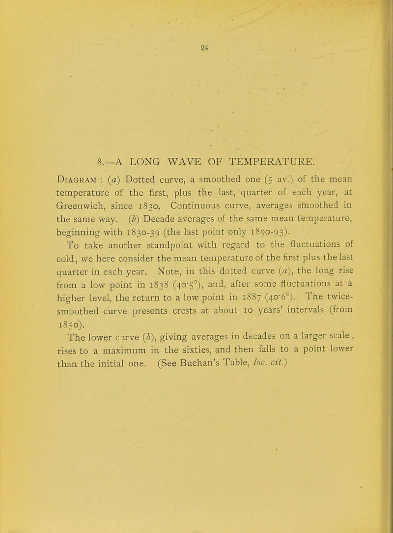 8.—A LONG WAVE OF TEMPERATURE. Diagram : {a) Dotted curve, a smoothed one (5 av.) of the mean temperature of the first, plus the last, quarter of each year, at Greenwich, since 1830. Continuous curve, averages smoothed in the same way. (b) Decade averages of the same mean temperature, beginning with 1830-39 (the last point only 1890-93). To take another standpoint with regard to the fluctuations of cold, we here consider the mean temperature of the first plus the last quarter in each year. Note, in this dotted curve (a), the long rise from a low point in 1838 (40-5°), and, after some fluctuations at a higher level, the return to a low point in 1887 (40-6°). The twice- smoothed curve presents crests at about 10 years' intervals (from 1850). The lower curve (3), giving averages in decades on a larger scale , rises to a maximum in the sixties, and then falls to a point lower than the initial one. (See Buchan's Table, loc. cit.)
