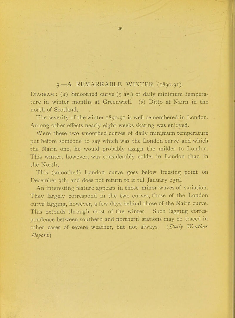 9.—A REMARKABLE WINTER (1890-91). Diagram : (a) Smoothed curve (5 av.) of daily minimum tempera- ture in winter months at Greenwich, (p) Ditto at Nairn in the north of Scotland. The severity of the winter 1890-91 is well remembered in London. Among other effects nearly eight weeks skating was enjoyed. Were these two smoothed curves of daily minimum temperature put before someone to say which was the London curve and which the Nairn one, he would probably assign the milder to London. This winter, however, was. considerably colder in London than in the North. This (smoothed) London curve goes below freezing point on December 9th, and does not return to it till January 23rd. An interesting feature appears in those minor waves of variation. They largely correspond in the two curves, those of the London curve lagging, however, a few days behind those of the Nairn curve. This extends through most of the winter. Such lagging corres- pondence between southern and northern stations may be traced in other cases of severe weather, but not always. (Daily Weather Report)