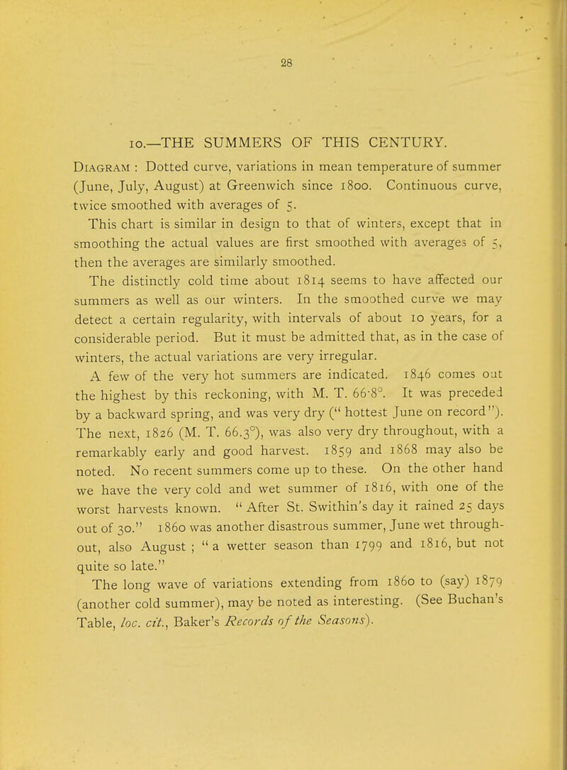 io.—THE SUMMERS OF THIS CENTURY. Diagram : Dotted curve, variations in mean temperature of summer (June, July, August) at Greenwich since 1800. Continuous curve, twice smoothed with averages of 5. This chart is similar in design to that of winters, except that in smoothing the actual values are first smoothed with averages of 5, then the averages are similarly smoothed. The distinctly cold time about 1814 seems to have affected our summers as well as our winters. In the smoothed curve we may detect a certain regularity, with intervals of about 10 years, for a considerable period. But it must be admitted that, as in the case of winters, the actual variations are very irregular. A few of the very hot summers are indicated. 1846 comes out the highest by this reckoning, with M. T. 66'8°. It was preceded by a backward spring, and was very dry ( hottest June on record). The next, 1826 (M. T. 66.30), was also very dry throughout, with a remarkably early and good harvest. 1859 and 1868 may also be noted. No recent summers come up to these. On the other hand we have the very cold and wet summer of 1816, with one of the worst harvests known.  After St. Swithin's day it rained 25 days out of 30. 1860 was another disastrous summer, June wet through- out, also August ; a wetter season than 1799 and 1816, but not quite so late. The long wave of variations extending from i860 to (say) 1879 (another cold summer), may be noted as interesting. (See Buchan's Table, loc. cit, Baker's Records of the Seasons).