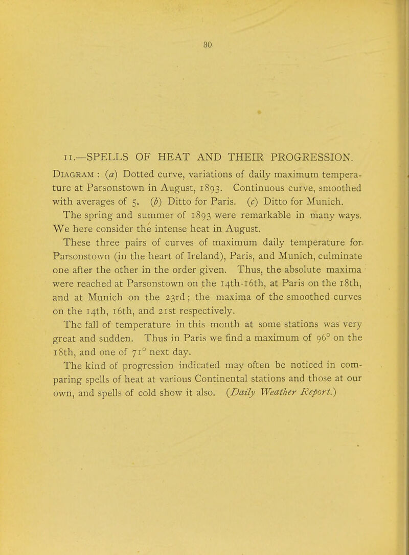 ii.—SPELLS OF HEAT AND THEIR PROGRESSION. Diagram : (a) Dotted curve, variations of daily maximum tempera- ture at Parsonstown in August, 1893. Continuous curve, smoothed with averages of 5. (b) Ditto for Paris, (c) Ditto for Munich. The spring and summer of 1893 were remarkable in many ways. We here consider the intense heat in August. These three pairs of curves of maximum daily temperature for. Parsonstown (in the heart of Ireland), Paris, and Munich, culminate one after the other in the order given. Thus, the absolute maxima were reached at Parsonstown on the 14th-16th, at Paris on the 18th, and at Munich on the 23rd ; the maxima of the smoothed curves on the 14th, 16th, and 21st respectively. The fall of temperature in this month at some stations was very great and sudden. Thus in Paris we find a maximum of 960 on the 18th, and one of 710 next day. The kind of progression indicated may often be noticed in com- paring spells of heat at various Continental stations and those at our own, and spells of cold show it also. {Daily Weather Report.)